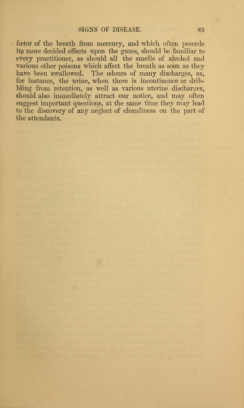 foetor of tlie breath from mercury, and which often precede itg more decided effects upon the gums, should be familiar to every practitioner, as should all the smells of alcohol and various other poisons which affect the breath as soon as they have been swallowed. The odours of many discharges, as, for instance, the urine, when there is incontinence or drib- bling from retention, as well as various uterine discharges, should also immediately attract our notice, and may often suggest important questions, at the same time they may lead to the discovery of any neglect of cleanliness on the part of the attendants.