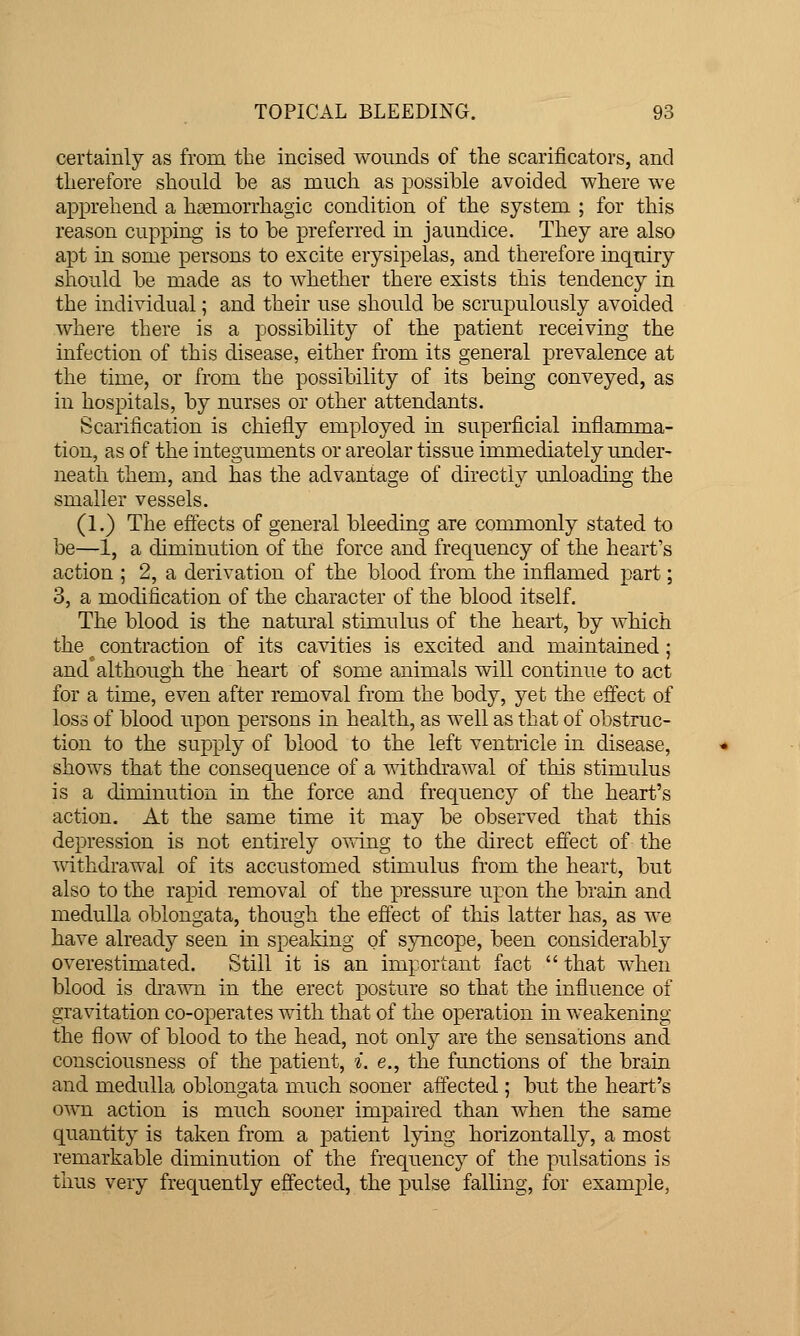 certainly as from the incised wounds of the scarificatoi's, and tlierefore should be as much as possible avoided where we apprehend a hcemorrhagic condition of the system ; for this reason cupping is to be preferred in jaundice. They are also apt in some persons to excite erysipelas, and therefore inquiry should be made as to whether there exists this tendency in the individual; and their use should be scrupulously avoided where there is a possibility of the patient receiving the infection of this disease, either from its general prevalence at the time, or from the possibility of its being conveyed, as in hospitals, by nurses or other attendants. Scarification is chiefly employed in superficial inflamma- tion, as of the integuments or areolar tissue immediately under- neath them, and has the advantage of directly unloading the smaller vessels. (1.) The effects of general bleeding are commonly stated to be—1, a diminution of the force and frequency of the heart's action ; 2, a derivation of the blood from the inflamed part; 3, a modification of the character of the blood itself. The blood is the natural stimulus of the heart, by which the ^ contraction of its cavities is excited and maintained; and although the heart of some animals will continue to act for a time, even after removal from the body, yet the effect of loss of blood upon persons in health, as well as that of obstruc- tion to the supply of blood to the left ventricle in disease, shows that the consequence of a withdrawal of this stimulus is a diminution in the force and frequency of the heart's action. At the same time it may be observed that this depression is not entirely o\^ing to the direct effect of the withdrawal of its accustomed stimulus from the heart, but also to the rapid removal of the pressure upon the brain and medulla oblongata, though the eflect of this latter has, as we have already seen in speaking of syncope, been considerably overestimated. Still it is an important fact  that when blood is dra'^Ti in the erect posture so that the influence of gravitation co-operates with that of the operation in weakening the flow of blood to the head, not only are the sensations and consciousness of the patient, ^. e., the functions of the brain and medulla oblongata much sooner affected ; but the heart's own action is much sooner impaired than when the same quantity is taken from a patient lying horizontally, a most remarkable diminution of the frequency of the pulsations is thus very frequently effected, the pulse falling, for example,