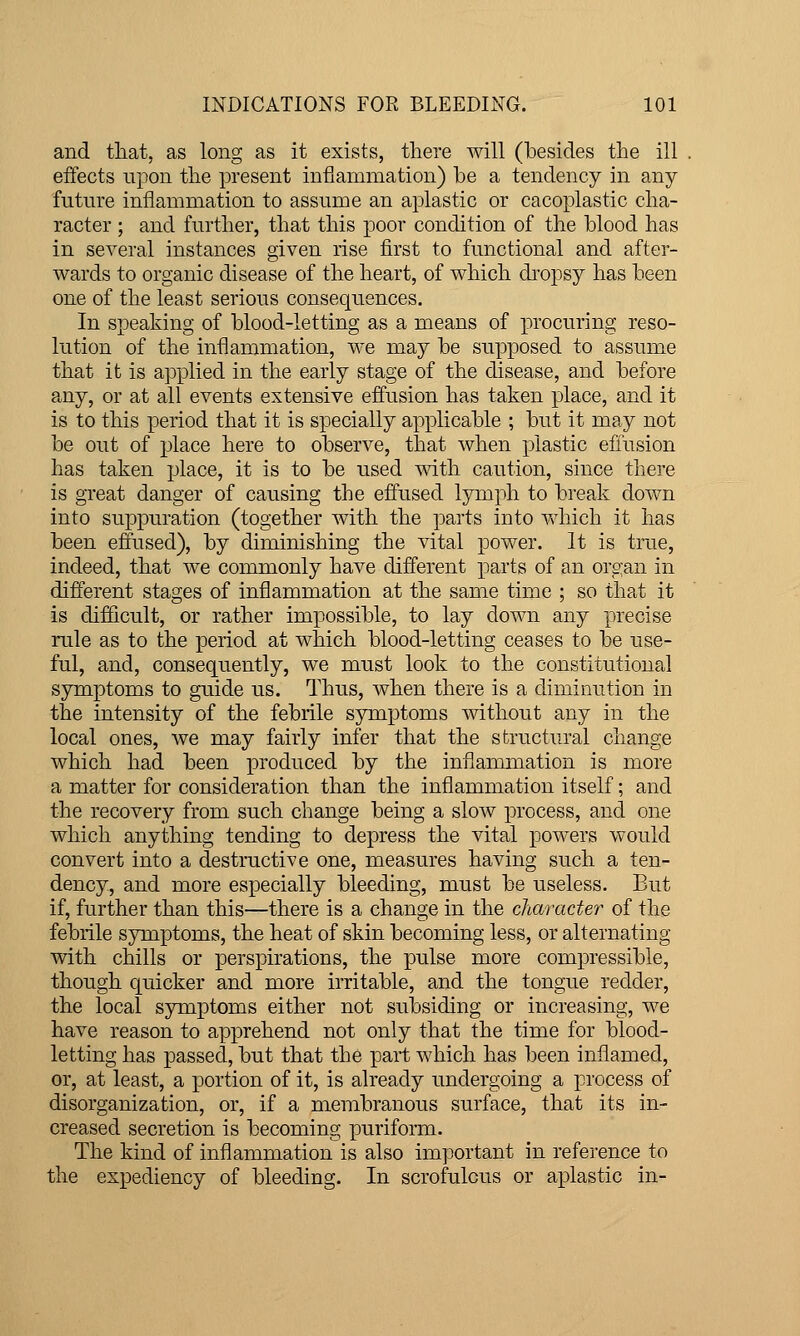 and tliat, as long as it exists, there will (besides the ill eifects npon the present inflammation) be a tendency in any futnre inflammation to assume an aplastic or cacoplastic cha- racter ; and further, that this poor condition of the blood has in several instances given rise first to functional and after- wards to organic disease of the heart, of which di'opsy has been one of the least serious consequences. In speaking of blood-letting as a means of procuring reso- lution of the inflammation, we may be supposed to assume that it is applied in the early stage of the disease, and before any, or at all events extensive efiusion has taken place, and it is to this period that it is specially applicable ; but it may not be out of place here to observe, that when plastic effusion has taken place, it is to be used with caution, since there is great danger of causing the effused lymph to break down into suppuration (together mth the parts into which it has been effused), by diminishing the vital power. It is true, indeed, that we commonly have different parts of an organ in different stages of inflammation at the same time ; so that it is difficult, or rather impossible, to lay down any precise rule as to the period at which blood-letting ceases to be use- ful, and, consequently, we must look to the constitutional symptoms to guide us. Thus, when there is a diminution in the intensity of the febrile symptoms without any in the local ones, we may fairly infer that the structural change which had been produced by the inflammation is more a matter for consideration than the inflammation itself; and the recovery from such change being a slow process, and one which anything tending to depress the vital powers would convert into a destructive one, measures having such a ten- dency, and more especially bleeding, must be useless. But if, further than this—there is a change in the character of the febrile symptoms, the heat of skin becoming less, or alternating with chills or perspirations, the pulse more compressible, though quicker and more irritable, and the tongue redder, the local symptoms either not subsiding or increasing, we have reason to apprehend not only that the time for blood- letting has passed, but that the part which has been inflamed, or, at least, a portion of it, is already undergoing a process of disorganization, or, if a membranous surface, that its in- creased secretion is becoming puriform. The kind of inflammation is also important in refei'ence to the expediency of bleeding. In scrofulous or aplastic in-