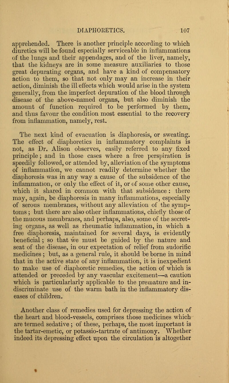 apprehended. There is another principle according to which diuretics will be found especially serviceable in inflammations of the lungs and their appendages, and of the liver, namely, that the kidneys are in some measure auxiliaries to those great depurating organs, and have a kind of compensatory action to them, so that not only may an increase in their action, diminish the ill effects which would arise in the system generally, from the imperfect depuration of the blood through disease of the above-named organs, but also diminish the amount of function required to be performed by them, and thus favour the condition most essential to the recovery from inflammation, namely, rest. The next kind of evacuation is diaphoresis, or sweating. The effect of diaphoretics in inflammatory complaints is not, as Dr. Alison observes, easily referred to any fixed principle; and in those cases where a free perspiration is speedily followed, or attended by, alleviation of the symptoms of inflammation, we cannot readily determine whether the diaphoresis was in any way a cause of the subsidence of the inflammation, or only the effect of it, or of some other cause, which it shared in common with that subsidence : there may, again, be diaphoresis in many inflammations, especially of serous membranes, without any alleviation of the symp- toms ; but there are also other inflammations, chiefly those of the mucous membranes, and perhaps, also, some of the secret- ing organs, as well as rheumatic inflammation, in which a free diaphoresis, maintained for several days, is evidently beneficial; so that we must be guided by the nature and seat of the disease, in our expectation of relief from sudorific medicines ; but, as a general rule, it should be borne in mind that in the active state of any inflammation, it is inexpedient to make use of dia]ihoretic remedies, the action of which is attended or preceded by any vascular excitement—a caution which is particularlarly applicable to the premature and in- discriminate use of the warm bath in the inflammatory dis- eases of children. Another class of remedies used for depressing the action of the heart and blood-vessels, comprises those medicines which- are termed sedative ; of these, perhaps, the most important is the tartar-emetic, or potassio-tartrate of antimony. Whether indeed its depressing effect upon the circulation is altogether