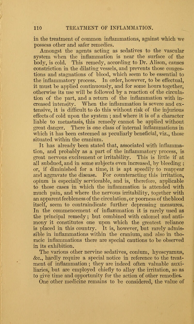 in the treatment of common inflammations, against whicli we possess other and safer remedies. Amongst the agents acting as sedatives to the vascular system wlien the inflammation is near the surface of the body, is cold. This remedy, according to Dr. Alison, causes constriction in the dilating vessels, and prevents those conges- tions and stagnations of hlood, which seem to be essential to the inflammatory process. In order, however, to be effectual, it must be applied continuously, and for some hours together, otherwise its use will be followed by a reaction of the circula- tion of the part, and a return of the inflammation with in- creased intensity. When the inflammation is severe and ex- tensive, it is difiicult to do this without risk of the injurious effects of cold upon the system ; and where it is of a character liable to metastasis, this remedy cannot be applied without great danger. There is one class of internal inflammations in which it has been esteemed as peculiarly beneficial, viz., those situated within the cranium. It has already been stated that, associated with inflamma- tion, and probably as a part of the inflammatory process, is great nervous excitement or irritability. This is little if at all subdued, and in some subjects even increased, by bleeding ; or, if diminished for a time, it is apt speedily to reappear and aggravate the disease. For counteracting this irritation, opium is especially serviceable, and is, therefore, applicable to those cases in which the inflammation is attended with much pain, and Avhere the nervous irritability, together with an apparent feebleness of the circulation, or poorness of the blood itself, seem to contraindicate further depressing measures. In the commencement of inflammation it is rarely used as the principal remedy; but combined with calomel and anti- mony it constitutes one upon which the greatest reliance is placed in this country. It is, however, but rarely admis- sible in inflammations within the cranium, and also in tho- racic inflammations there are special cautions to be observed in its exhibition. The various other nervine sedatives, conium, hyoscyamus, ^c, hardly require a special notice in reference to the treat- ment of inflammation; they are indeed often valuable auxi- liai'ies, but are employed chiefly to allay the irritation, so as to give time and opportunity for the action of other remedies. One other medicine remains to be considered, the value of