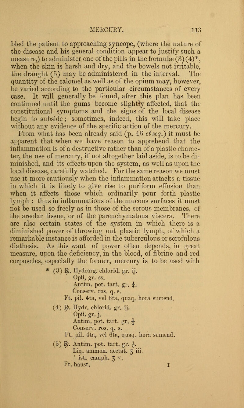 bled the patient to approaching syncope, (where the nature of the disease and his general condition appear to justify such a measure,) to administer one of the pills in the formulaj (3) (4)*, when the skin is harsh and dry, and the howels not irritable, the draught (5) may be administered in the interval. The quantity of the calomel as well as of the opium may, however, be varied according to the particular circumstances of every case. It will generally be found, after this plan has been continued until the gums become slightly affected, that the constitutional symptoms and the signs of the local disease begin to subside; sometimes, indeed, this will take place without any evidence of the specific action of the mercury. From what has been already said (p. 46 etseq.) it must be apparent that when we have reason to apprehend that the inflammation is of a destructive rather than of a plastic charac- ter, the use of mercury, if not altogether laid aside, is to be di- minished, and its effects upon the system, as well as upon the local disease, carefully watched. For the same reason we must use it more cautiously when the inflammation attacks a tissue in which it is likely to give rise to puriform effusion than when it affects those w^hich ordinarily pour forth plastic lymph : thus in inflammations of the mucous surfaces it must not be used so freely as in those of the serous membranes, of the areolar tissue, or of the parenchymatous viscera. There are also certain states of the system in which there is a diminished power of throwing out plastic lymph, of which a remarkable instance is afforded in the tuberculous or scrofulous diathesis. As this want of power often depends, in great measure, upon the deficiency, in the blood, of fibrine and red corpuscles, especially the former, mercury is to be used with * (3) ^. Hydrarg. chlorid. gr. ij. Opii, gr. ss. Antim. pot. tart. gr. g-. Conserv. ros. q. s. Ft. pil. 4ta, vel 6ta, quaq. hora siimend. (4) ]^. Hydr. chlorid. gr. ij. Opii, gr- J. Antim. pot. tart. gr. f Conserv. ros. q. s. Ft. pil. 4ta, vel 6ta, quaq. hora sumend. (5) ^. Antim. pot. tart. gr. i. Liq. ammon. acetat. j iii ' ist. camph. 5 v. Ft. haust. I