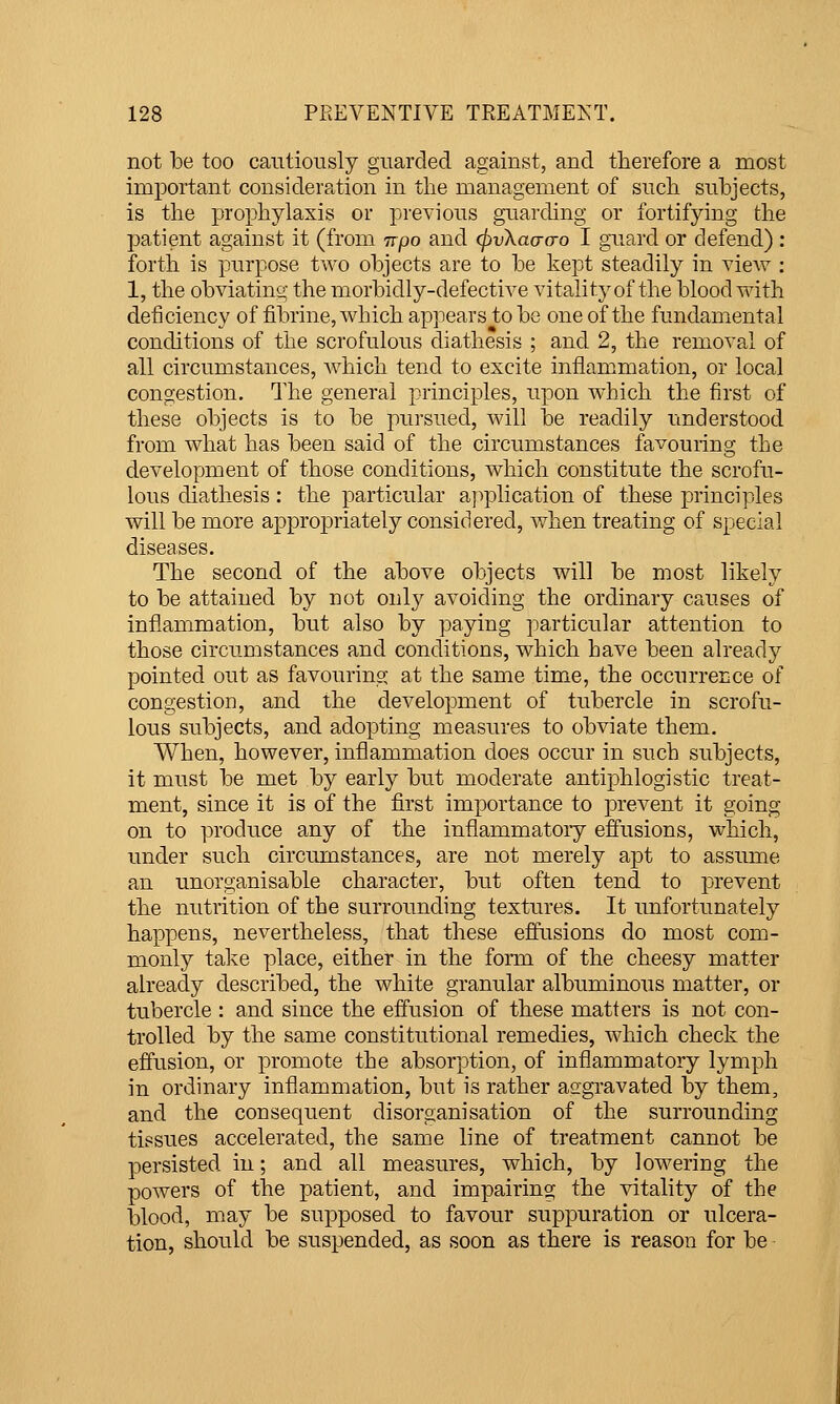 not he too cautiously guarded against, and therefore a most important consideration in the management of such subjects, is the prophylaxis or previous guarding or fortifying the patient against it (from irpo and (pvXaacro I guard or defend) : forth is purpose two objects are to be kept steadily in view : 1, the obviating the morbidly-defective vitality of the blood with deficiency of fibrine, which appears to be one of the fundamental conditions of the scrofulous diathesis ; and 2, the removal of all circumstances, which tend to excite inflammation, or local congestion. The general principles, upon which the first of these objects is to be pursued, will be readily understood from what has been said of the circumstances favouring the development of those conditions, which constitute the scrofu- lous diathesis : the particular ajiplication of these principles will be more appropriately considered, when treating of special diseases. The second of the above objects will be most likely to be attained by not only avoiding the ordinary causes of inflammation, but also by paying particular attention to those circumstances and conditions, which have been already pointed out as favouring at the same time, the occurreLce of congestion, and the development of tubercle in scrofu- lous subjects, and adopting measures to obviate them. When, however, inflammation does occur in such subjects, it must be met by early but moderate antiphlogistic treat- ment, since it is of the first importance to prevent it going on to produce any of the inflammatory efiusions, which, under such circumstances, are not merely apt to assume an unorganisable character, but often tend to prevent the nutrition of the surrounding textures. It unfortunately happens, nevertheless, that these efliTsions do most com- monly take place, either in the form of the cheesy matter already described, the white granular albuminous matter, or tubercle : and since the effusion of these matters is not con- trolled by the same constitutional remedies, which check the effusion, or promote the absorption, of inflammatory lymph in ordinary inflammation, but is rather aggravated by them, and the consequent disorganisation of the surrounding tissues accelerated, the same line of treatment cannot be persisted in; and all measures, which, by lowering the powers of the patient, and impairing the vitality of the blood, may be supposed to favour suppuration or ulcera- tion, should be suspended, as soon as there is reason for be