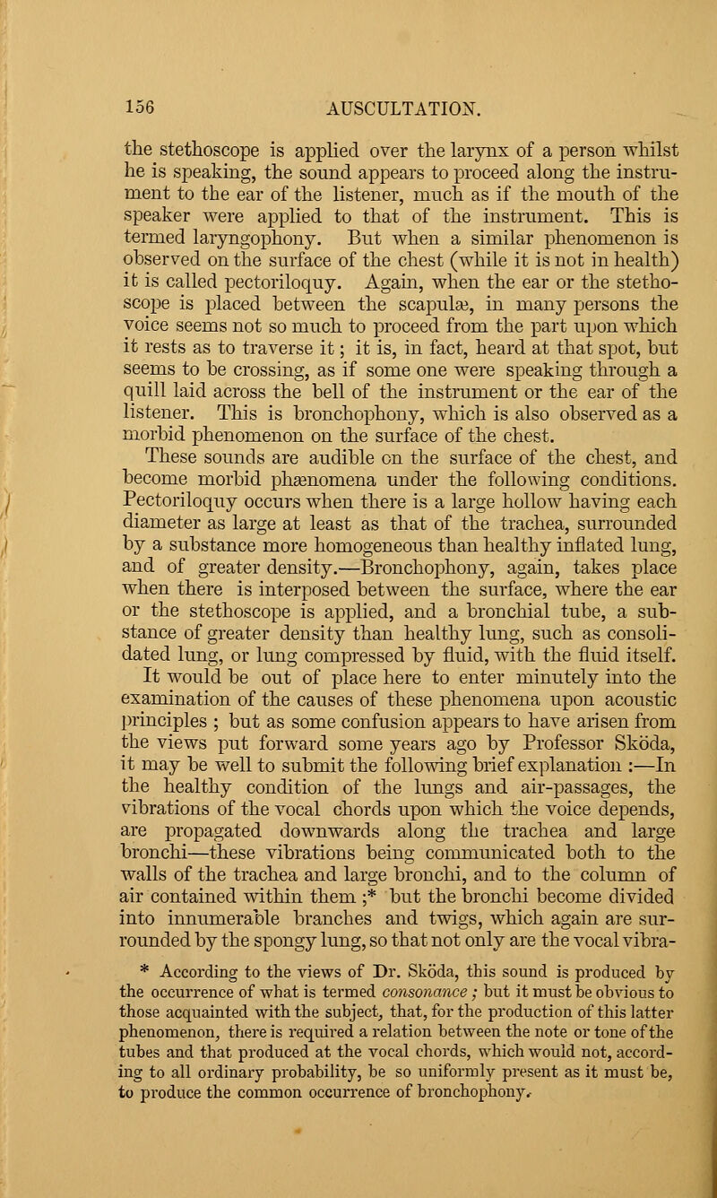 the stethoscope is applied over the larynx of a person whilst he is speaking, the sound appears to proceed along the instru- ment to the ear of the listener, much as if the mouth of the speaker were applied to that of the instrument. This is termed laryngophony. But when a similar phenomenon is observed on the surface of the chest (while it is not in health) it is called pectoriloquy. Again, when the ear or the stetho- scope is placed between the scapula?, in many persons the voice seems not so much to proceed from the part upon which it rests as to traverse it; it is, in fact, heard at that spot, but seems to be crossing, as if some one were speaking through a quill laid across the bell of the instrument or the ear of the listener. This is bronchophony, which is also observed as a morbid phenomenon on the surface of the chest. These sounds are audible on the surface of the chest, and become morbid phsenomena under the following conditions. Pectoriloquy occurs when there is a large hollow having each diameter as large at least as that of the trachea, surrounded by a substance more homogeneous than healthy inflated lung, and of greater density.—Bronchophony, again, takes place when there is interposed between the surface, where the ear or the stethoscope is applied, and a bronchial tube, a sub- stance of greater density than healthy lung, such as consoli- dated lung, or lung compressed by fluid, with the fluid itself. It would be out of place here to enter minutely into the examination of the causes of these phenomena upon acoustic principles ; but as some confusion appears to have arisen from the views put forward some years ago by Professor Skoda, it may be well to submit the follovnng brief explanation :—In the healthy condition of the lungs and air-passages, the vibrations of the vocal chords upon which the voice depends, are propagated downwards along the trachea and large bronchi—these vibrations being communicated both to the walls of the trachea and large bronchi, and to the column of air contained within them ;* but the bronchi become divided into innumerable branches and tvdgs, which again are sur- rounded by the spongy lung, so that not only are the vocal vibra- * According to the views of Dr. Skoda, this sound is produced by the occurrence of what is termed consonance ; but it must be obvious to those acquainted with the subject^ that, for the production of this latter phenomenon, there is required a relation between the note or tone of the tubes and that produced at the vocal chords, which would not, accord- ing to all ordinary probability, be so uniformly present as it must be, to pi'oduce the common occurrence of bronchophony.-