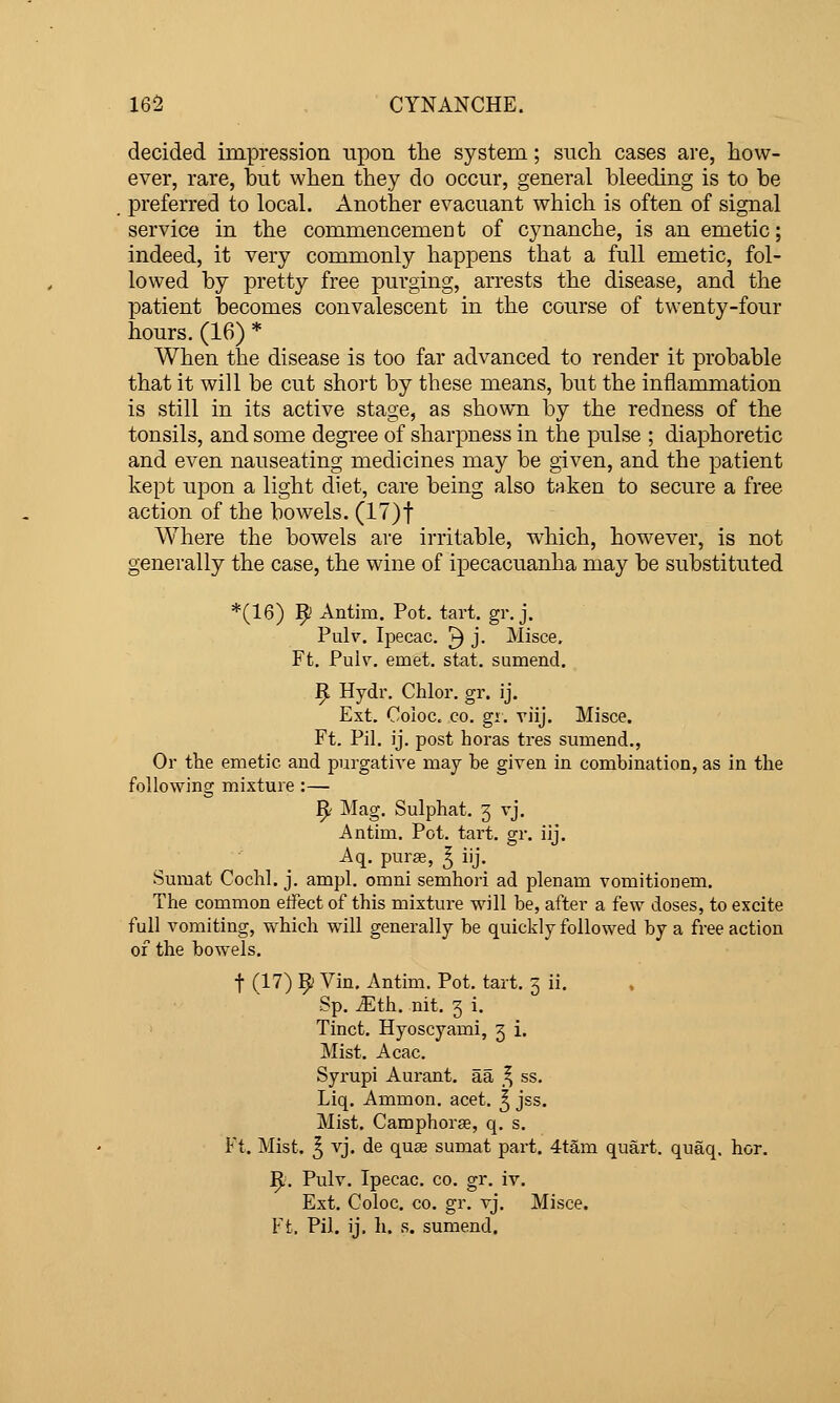 decided impression upon the system; such cases are, how- ever, rare, but when they do occur, general bleeding is to be preferred to local. Another evacuant which is often of signal service in the commencemeDt of cynanche, is an emetic; indeed, it very commonly happens that a full emetic, fol- lowed by pretty free purging, arrests the disease, and the patient becomes convalescent in the course of twenty-four hours. (16) * When the disease is too far advanced to render it probable that it will be cut short by these means, but the inflammation is still in its active stage, as shown by the redness of the tonsils, and some degree of sharpness in the pulse ; diaphoretic and even nauseating medicines may be given, and the patient kept upon a light diet, care being also taken to secure a free action of the bowels. (17)t Where the bowels are irritable, w^hich, however, is not generally the case, the wine of ipecacuanha may be substituted *(16) 9 Antim. Pot. tart. gr. j, Pulv. Ipecac. ^ j. Misce. Ft. Puiv. emet. stat. sumend. 9 Hydr. Chlor. gr. ij. Ext. Coloc. CO. gi. viij. Misce. Ft. Pil. ij. post horas tres sumend., Or tlie emetic and purgative may be given in combination, as in the following mixture:— ^' Mag. Sulphat. 3 vj. Antim. Pot. tai't. gr. iij. Aq. pura, ^ iij. Sumat Cochl. j. ampl. omni semhori ad plenam vomitionem. The common effect of this mixture will be, after a few doses, to excite full vomiting, which will generally be quickly followed by a free action of the bowels. t (17) 9 Vin. Antim. Pot. tart. 3 ii. Sp. ^th. nit. 3 i. Tinct. Hyoscyami, 3 i. Mist. Acac. Syrupi Aurant. aa _^ ss. Liq. Ammon. acet. ^ jss. Mist. Camphorse, q. s. Ft. Mist. ^ vj. de quae sumat part. 4tam quart, quaq. hor. ^i. Pulv. Ipecac, co. gr. iv. Ext. Coloc. CO. gr. vj. Misce. Ft. Pil. ij. h. s. sumend.