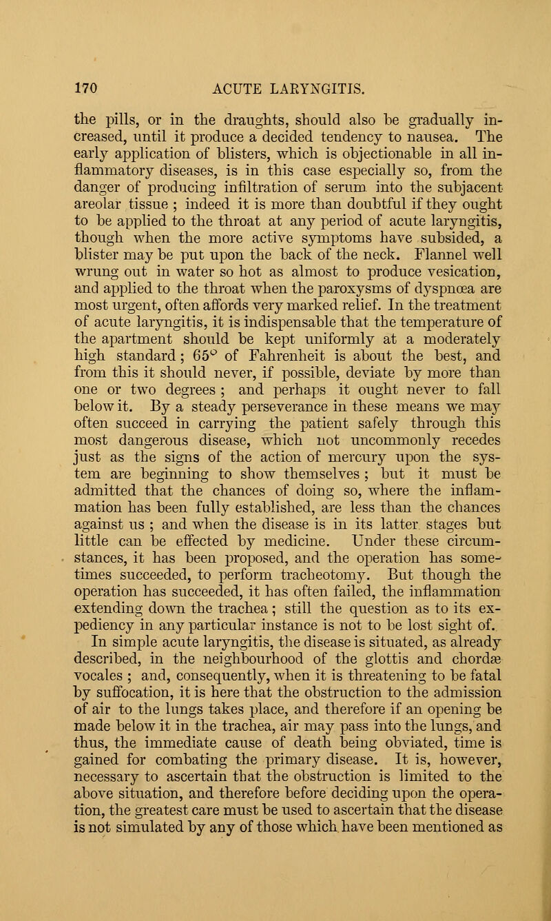 the pills, or in the draughts, should also be gradually in- creased, until it produce a decided tendency to nausea. The early application of blisters, which is objectionable in all in- flamniatory diseases, is in this case especially so, from the danger of producing infiltration of seruro^ into the subjacent areolar tissue ; indeed it is more than doubtful if they ought to be applied to the throat at any period of acute laryngitis, though when the more active symptoms have subsided, a blister may be put upon the back of the neck. Flannel well wrung out in water so hot as almost to produce vesication, and applied to the throat when the paroxysms of dyspncea are most urgent, often affords very marked relief. In the treatment of acute laryngitis, it is indispensable that the temperature of the apartment should be kept uniformly at a moderately high standard ; 65*^ of Fahrenheit is about the best, and from this it should never, if possible, deviate by more than one or two degrees ; and perhaps it ought never to fall below it. By a steady perseverance in these means we may often succeed in carrying the patient safely through this most dangerous disease, which not uncommonly recedes just as the signs of the action of mercury upon the sys- tem are beginning to show themselves ; but it must be admitted that the chances of doing so, where the inflam- mation has been fully established, are less than the chances against us ; and when the disease is in its latter stages but little can be effected by medicine. Under these circum- stances, it has been pro]30sed, and the operation has some- times succeeded, to perform tracheotomy. But though the operation has succeeded, it has often failed, the inflammation extending down the trachea ; still the question as to its ex- pediency in any particular instance is not to be lost sight of.. In simple acute laryngitis, tlie disease is situated, as already described, in the neighbourhood of the glottis and chordee vocales ; and, consequently, when it is threatening to be fatal by sufiocation, it is here that the obstruction to the admission of air to the lungs takes place, and therefore if an opening be made below it in the trachea, air may pass into the lungs, and thus, the immediate cause of death being obviated, time is gained for combating the primary disease. It is, however, necessary to ascertain that the obstruction is limited to the above situation, and therefore before deciding upon the opera- tion, the greatest care must be used to ascertain that the disease is not simulated by any of those which have been mentioned as