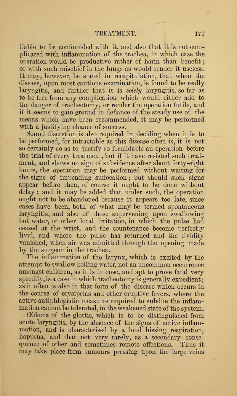 liable to be confounded witb it, and also that it is not com- plicated with inflammation of the trachea, in which case the operation would be productive rather of harm than benefit; or with such mischief in the lungs as would render it useless. It may, however, be stated in recapitulation, that when the disease, upon most cautious examination, is found to be really laryngitis, and further that it is solely laryngitis, so far as to be free from any complication which would either add to the danger of tracheotomy, or render the operation futile, and if it seems to gain ground in defiance of the steady use of the means which have been recommended, it may be performed with a justifying chance of success. Sound discretion is also required in deciding when it is to be performed, for intractable as this disease often is, it is not so certainly so as to justify so formidable an operation before the trial of every treatment, but if it have resisted such treat- ment, and shows no sign of subsidence after about forty-eight hours, the operation may be performed without waiting for the signs of impending suffocation; but should such signs appear before then, of course it ought to be done without delay ; and it may be added that under such, the operation ought not to be abandoned because it appears too late, since cases have been, both of what may be termed spontaneous laryngitis, and also of those supervening upon swallowing hot water, or other local irritation, in which the pulse had ceased at the wrist, and the countenance become perfectly livid, and where the pulse has returned and the lividity vanished, when air was admitted through the opening made by the surgeon in the trachea. The inflammation of the larynx, w^hich is excited by the attempt to swallow boiling water, not an uncommon occurrence amongst children, as it is intense, and apt to prove fatal very speedily, is a case in which tracheotomy is generally expedient; as it often is also in that form of the disease which occurs in the course of erysipelas and other eruptive fevers, where the' active antiphlogistic measures required to subdue the inflam- mation cannot be tolerated, in the weakened state of the system. (Edema of the glottis, which is to be distinguished from acute laryngitis, by the absence of the signs of active inflam- mation, and is characterised by a loud hissing respiration, happens, and that not very rarely, as a secondary conse- quence of other and sometimes remote affections. Thus it may take place from tumours pressing upon the large veins