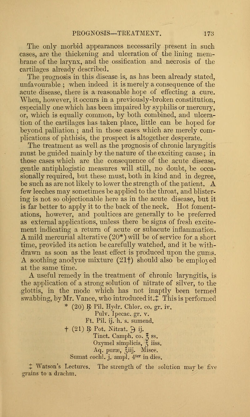 The only morbid appearances necessarily present in snch cases, are the thickening and ulceration of the lining mem- brane of the larynx, and the ossification and necrosis of the cartilages already described. The prognosis in this disease is, as has been already stated, uufavonrable ; when indeed it is merely a consequence of the acute disease, there is a reasonable hope of effecting a cure. When, hoAvever, it occurs in a previously-broken constitution, especially one which has been impaired by syphilis or mercury, or, which is equally common, by both combined, and ulcera- tion of the cartilages has taken place, little can be hoped for beyond palliation ; and in those cases which are merely com- plications of phthisis, the prospect is altogether desperate. The treatment as well as the prognosis of chronic laryngitis must be guided mainly by the nature of the exciting cause; in those cases which are the consequence of the acute disease, gentle antiphlogistic measures will still, no doubt, be occa- sionally required, but these must, both in kind and in degree, be such as are not likely to lower the strength of the patient. A few leeches may sometimes be applied to the throat, and blister- ing is not so objectionable here as in the acute disease, but it is far better to apply it to the back of the neck. Hot foment- ations, however, and poultices are generally to be preferred as external applicatioDS, unless there be signs of fresh excite- ment indicating a return of acute or subacute inflammation. A mild mercurial alterative (20*) will be of service for a short time, provided its action be carefull}'- watched, and it be with- drawn as soon as the least effect is joroduced upon the gums. A soothing anodyne mixture (21t) should also be employed at the same time. A useful remedy in the treatment of chronic laryngitis, is the application of a strong solution of nitrate of silver, to the glottis, in the mode which has not inaptly been termed swabbing, by Mr. Yance, who introduced it.+ This is perfomied * (20) 9 Pil. Hydr. Chlor. co. gr. iy. Pulv. Ipecac, gr. v. Ft. Pil. ij. h. s. sumend. t (21) 9 Pot. Nitrat. ^ ij. Tinct. Camph. co. § ss. Oxymel simplicis, ^ iiss. Aq. purse, ^iij. Misce. Siimat coch!. j. ampl. 4'®'' in dies. t Watson's Lectures. The strength of the solution may be five grains to a drachm.