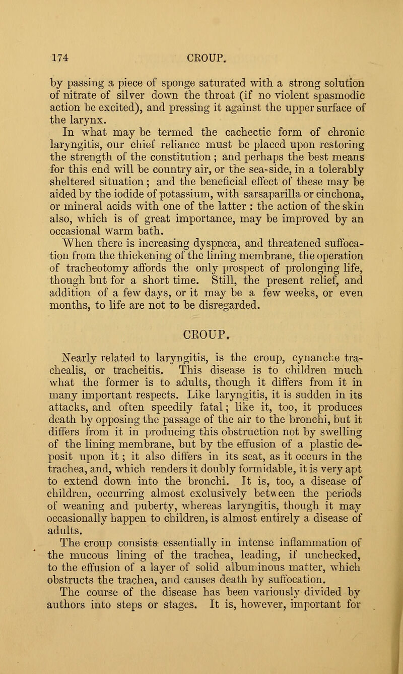 by passing a piece of sponge saturated with a strong solution of nitrate of silver down the throat (if no violent spasmodic action be excited), and pressing it against the upper surface of the larynx. In what may be termed the cachectic form of chronic laryngitis, our chief reliance must be placed upon restoring the strength of the constitution ; and perhaps the best means for this end will be country air, or the sea-side, in a tolerably sheltered situation; and the beneficial effect of these may be aided by the iodide of potassium, with sarsaparilla or cinchona, or mineral acids with one of the latter : the action of the skin also, which is of great importance, may be improved by an occasional warm bath. When there is increasing dyspnoea, and threatened suffoca- tion from the thickening of the lining membrane, the operation of tracheotomy affords the only prospect of prolonging life, though but for a short time. Still, the present relief, and addition of a few days, or it may be a few weeks, or even months, to life are not to be disregarded. CKOUP. jSFearly related to laryngitis, is the croup, cynanche tra- chealis, or tracheitis. This disease is to children much what the former is to adults, though it differs from it in many important respects. Like laryngitis, it is sudden in its attacks, and often speedily fatal; like it, too, it produces death by opposing the passage of the air to the bronchi, but it differs from it in producing this obstruction not by swelling of the lining membrane, but by the effusion of a plastic de- posit upon it; it also differs in its seat, as it occurs in the trachea, and, which renders it doubly formidable, it is very apt to extend down into the bronchi. It is, too, a disease of children, occurring almost exclusively between the periods of weaning and puberty, whereas laryngitis, though it may occasionally happen to children, is almost entirely a disease of adults. The croup consists essentially in intense inflammation of the mucous lining of the trachea, leading, if unchecked, to the effusion of a layer of solid albuminous matter, which obstructs the trachea, and causes death by suffocation. The course of the disease has been variously divided by authors into steps or stages. It is, hov^^ever, important for