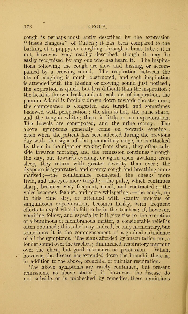 cough is perhaps most aptly described by the expression  tussis clangosa of Cull en ; it has been compared to the barking of a puppy, or coughing through a brass tube ; it is not, however, very readily described, though it may be easily recognised by any one who has heard it. The inspira- tions following the cough are slow and hissing, or accom- panied by a crowing sound. The respiration between the fits of coughing is much obstructed, and each inspiration is attended with the hissing or crowing sound just noticed; the expiration is quick, but less difficult than the inspiration ; the head is thrown back, and, at each act of inspiration, the pomum Adami is forcibly drawn down towards the sternum ; the countenance is congested and turgid, and sometimes bedewed with perspiration ; the skin is hot, the pulse sharp, and the tongue white ; there is little or no expectoration. The bowels are constipated, and the urine scanty. The above symptoms generally come on towards evening : often when the pq,tient has been affected during the previous day wdth the signs of the premonitory stage, he is attacked by them in the night on waking from sleep ; they often sub- side towards morning, and the remission continues through the day, but tow^ards evening, or again upon awaking from sleep, they return with greater severity than ever; the dyspnoea is aggravated, and croupy cough and breathing more marked;—the countenance congested, the cheeks more livid, and the eyes more turgid ;—the joulse, which continues sharp, becomes very frequent, small, and contracted ;—the voice becomes feebler, and more whispering ;—the cough, up to this time dry, or attended with scanty mucous or sanguineous expectoration, becomes husky, with frequent efforts to expel what is felt to be in the trachea : if, however, vomiting follow, and especially if it give rise to the excretion of albuminous or membranous matter, a considerable relief is often obtained; this relief may, indeed, be only momentary, but sometimes it is the commencement of a gradual subsidence of all the symptoms. The signs afforded by auscultation are, a louder sound over the trachea ; diminished respiratory murmur over the chest, but good resonance on percussion. When, however, the disease has extended down the bronchi, there is, in addition to the above, bronchial or tubular respiration. The above symptoms are rarely continued, but present remissions, as above stated ; if, how^ever, the disease do not subside, or is unchecked by remedies, these remissions