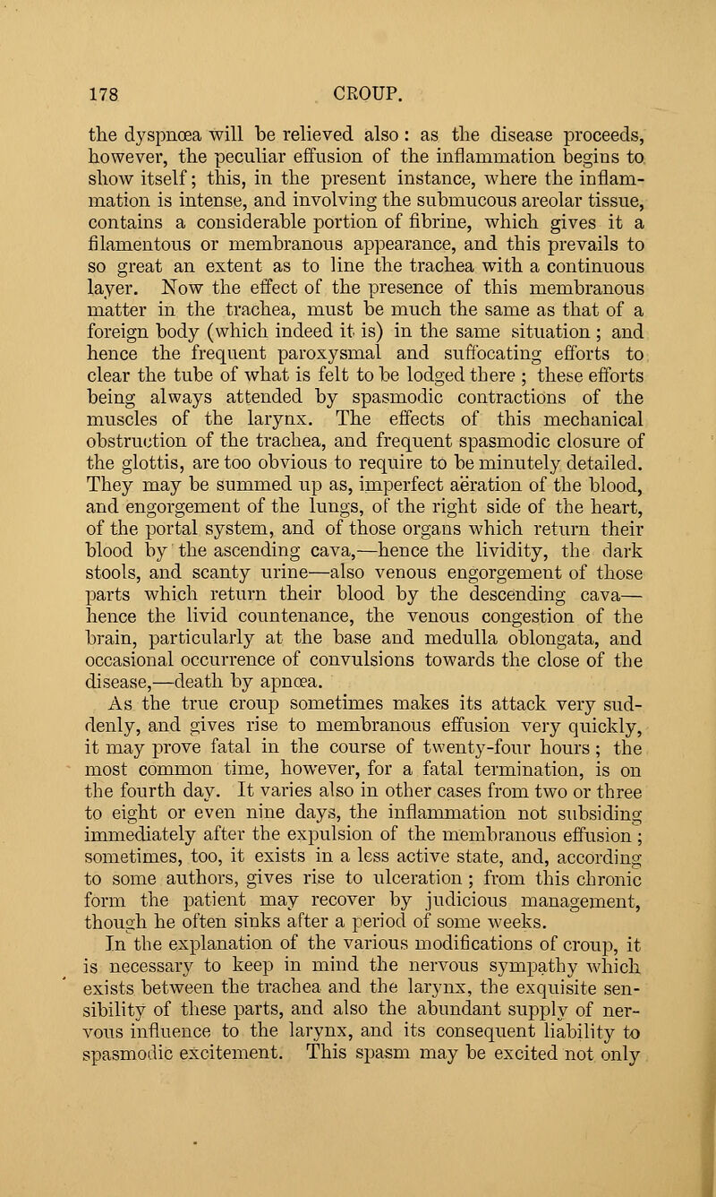 the dyspnoea will be relieved also : as the disease proceeds, however, the peculiar effusion of the inflammation begins to show itself; this, in the present instance, where the inflam- mation is intense, and involving the submucous areolar tissue, contains a considerable portion of fibrine, which gives it a filamentous or membranous appearance, and this prevails to so great an extent as to line the trachea with a continuous layer. Now the effect of the presence of this membranous matter in the trachea, must be much the same as that of a foreign body (which indeed it is) in the same situation ; and hence the frequent paroxysmal and suffocating efforts to clear the tube of what is felt to be lodged there ; these efforts being always attended by spasmodic contractions of the muscles of the larynx. The effects of this mechanical obstruction of the trachea, and frequent spasmodic closure of the glottis, are too obvious to require to be minutely detailed. They may be summed up as, imperfect aeration of the blood, and engorgement of the lungs, of the right side of the heart, of the portal system, and of those organs which return their blood by the ascending cava,—hence the lividity, the dark stools, and scanty urine—also venous engorgement of those parts which return their blood by the descending cava— hence the livid countenance, the venous congestion of the brain, particularly at the base and medulla oblongata, and occasional occurrence of convulsions towards the close of the disease,—death by apnoea. As the true croup sometimes makes its attack very sud- denly, and gives rise to membranous effusion very quickly, it may prove fatal in the course of twenty-four hours ; the most common time, however, for a fatal termination, is on the fourth day. It varies also in other cases from two or three to eight or even nine days, the inflammation not subsiding immediately after the expulsion of the membranous effusion; sometimes, too, it exists in a less active state, and, according to some authors, gives rise to ulceration; from this chronic form the patient may recover by judicious management, though he often sinks after a period of some weeks. In the explanation of the various modifications of croup, it is necessary to keep in mind the nervous sympathy which exists between the trachea and the larynx, the exquisite sen- sibility of these parts, and also the abundant supply of ner- vous influence to the larynx, and its consequent liability to spasmodic excitement. This spasm may be excited not only