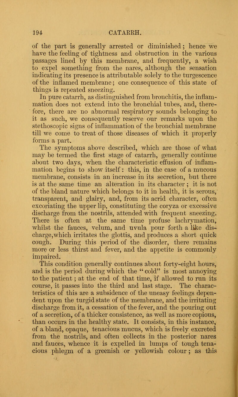 of the part is generally arrested or diminislied; hence we have the feeling of tightness and obstruction in the various passages lined by this membrane, and frequently, a wish to expel something from the nares, although the sensation indicating its presence is attributable solely to the turgescence of the inflamed membrane; one consequence of this state of things is repeated sneezing. In pure catarrh, as distinguished from bronchitis, the inflam- mation does not extend into the bronchial tubes, and, there- fore, there are no abnormal respiratory sounds belonging to it as such, we consequently reserve our remarks upon the stethoscopic signs of inflammation of the bronchial membrane till we come to treat of those diseases of which it properly forms a part. The symptoms above described, which are those of what may be termed the first stage of catarrh, generally continue about two days, when the characteristic effusion of inflam- mation begins to show itself: tliis, in the case of a mucous membrane, consists in an increase in its secretion, but there is at the same time an alteration in its character ; it is not of the bland nature which belongs to it in health, it is serous, transparent, and glairy, and, from its acrid character, often excoriating the upper lip, constituting the coryza or excessive discharge from the nostrils, attended with frequent sneezing. There is often at the same time profuse lachrj^mation, whilst the fauces, velum, and uvula ponr forth a like dis- charge,which irritates the glottis, and produces a short quick cough. During this period of the disorder, there remains more or less thirst and fever, and the appetite is commonly impaired. This condition generally continues about forty-eight hours, and is the period during which the  cold is most annoying to the patient; at the end of that time, if allowed to run its course, it passes into the third and last stage. The charac- teristics of this are a subsidence of the uneasy feelings depen- dent upon the turgid state of the membrane, and the irritating discharge from it, a cessation of the fever, and the pouring out of a secretion, of a thicker consistence, as well as more copious, than occurs in the healthy state. It consists, in this instance, of a bland, opaque, tenacious mucus, Avhich is freely excreted from the nostrils, and often collects in the posterior nares and fauces, whence it is expelled in lumps of tough tena- cious phlegm of a greenish or yellowish colour; as this