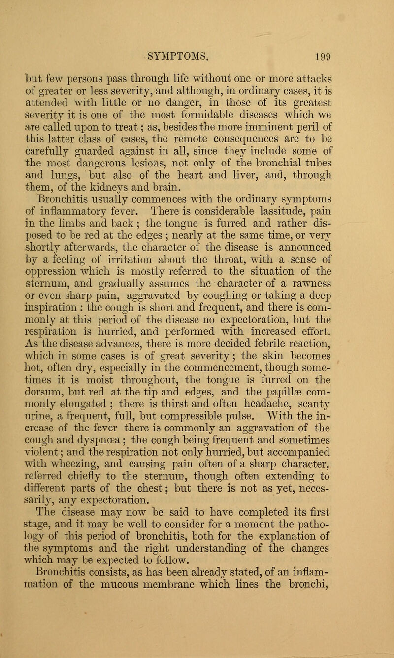 but few persons pass througli life without one or more attacks of greater or less severity, and altliongh, in ordinary cases, it is attended with little or no danger, in those of its greatest severity it is one of the most formidable diseases which we are called upon to treat; as, besides the more imminent peril of this latter class of cases, the remote consequences are to be carefully guarded against in all, since they include some of the most dangerous lesions, not only of the bronchial tubes and lungs, but also of the heart and liver, and, through them, of the kidneys and brain. Bronchitis usually commences with the ordinary sjTnptoms of inflammatory fever. There is considerable lassitude, pain in the limbs and back; the tongue is fiu'red and rather dis- posed to be red at the edges ; nearly at the same time, or very shortly afterwards, the character of the disease is announced by a feeling of irritation about the throat, with a sense of oppression which is mostly referred to the situation of the sternum, and gradually assumes the character of a rawness or even sharp pain, aggravated by coughing or taking a deep inspiration : the cough is short and frequent, and there is com- monly at this period of the disease no expectoration, but the respiration is hurried, and performed with increased effort. As the disease advances, there is more decided febrile reaction, which in some cases is of great severity; the skin becomes hot, often dry, especially in the commencement, though some- times it is moist throughout, the tongue is furred on the dorsum, but red at the tip and edges, and the papilla com- monly elongated ; there is thirst and often headache, scanty urine, a frequent, full, but compressible pulse. With the in- crease of the fever there is commonly an aggravation of the cough and dyspnoea; the cough being frequent and sometimes violent; and the respiration not only hurried, but accompanied with wheezing, and causing pain often of a sharp character, referred chiefly to the sternum, though often extending to different parts of the chest; but there is not as yet, neces- sarily, any expectoration. The disease may now be said to have completed its first stage, and it may be well to consider for a moment the patho- logy of this period of bronchitis, both for the explanation of the symptoms and the right understanding of the changes which may be expected to follow. Bronchitis consists, as has been already stated, of an inflam- mation of the mucous membrane which lines the bronchi,