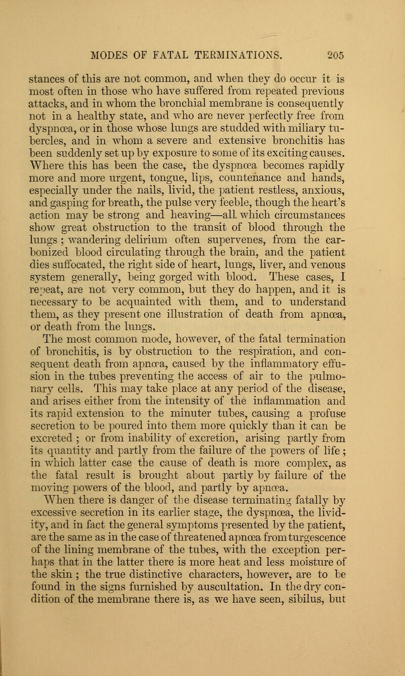 stances of this are not common, and when they do occur it is most often in those who have suffered from repeated previous attacks, and in whom the bronchial membrane is consequently not in a healthy state, and who are never perfectly free from dyspnoea, or in those whose lungs are studded with miliary tu- bercles, and in whom a severe and extensive bronchitis has been suddenly set up by exposure to some of its exciting causes. Where this has been the case, the dyspnoea becomes rapidly more and more urgent, tongue, lips, countenance and hands, especially under the nails, livid, the patient restless, anxious, and gasping for breath, the pulse very feeble, though the heart's action may be strong and heaving—all which circumstances show great obstruction to the transit of blood through the lungs ; wandering delirium often supervenes, from the car- bonized blood circulating through the brain, and the patient dies suffocated, the right side of heart, lungs, liver, and venous system generally, being gorged with blood. These cases, I repeat, are not very common, but they do happen, and it is necessary to be acquainted with them, and to understand them, as they present one illustration of death from apnoea, or death from the lungs. The most common mode, however, of the fatal termination of bronchitis, is by obstruction to the respiration, and con- sequent death from apnoea, caused by the inflammatory effu- sion in the tubes preventing the access of air to the pulmo- nary cells. This may take place at any period of the disease, and arises either from the intensity of the inflammation and its rapid extension to the minuter tubes, causing a profuse secretion to be poured into them more c[uickly than it can be excreted ; or from inability of excretion, arising partly from its quantity and partly from the failure of the powers of life; in which latter case the cause of death is more complex, as the fatal result is brought about partly by failure of the moving powers of the blood, and partly by apnoea. When there is danger of the disease terminatiuij; fatally b}^ excessive secretion in its earlier stage, the dyspnoea, the livid- ity, and in fact the general symptoms presented by the patient, are the same as in the case of threatened apnoea fromturgescence of the lining membrane of the tubes, with the exception per- haps that in the latter there is more heat and less moisture of the skin ; the true distinctive characters, however, are to be found in the signs furnished by auscultation. In the dry con- dition of the membrane there is, as we have seen, sibilus, but