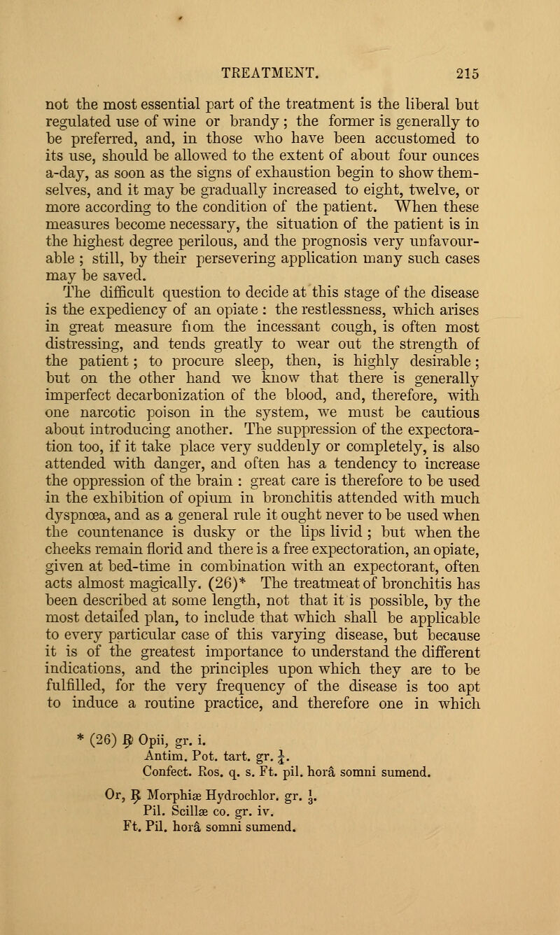 not the most essential part of tlie treatment is the liberal but regulated use of wine or brandy ; the former is generally to be preferred, and, in those who have been accustomed to its use, should be allowed to the extent of about four ounces a-day, as soon as the signs of exhaustion begin to show them- selves, and it may be gradually increased to eight, twelve, or more according to the condition of the patient. When these measures become necessary, the situation of the patient is in the highest degree perilous, and the prognosis very unfavour- able ; still, by their persevering application many such cases may be saved. The difficult question to decide at this stage of the disease is the expediency of an opiate : the restlessness, which arises in gi-eat measure fiom the incessant cough, is often most distressing, and tends greatly to wear out the strength of the patient; to procure sleep, then, is highly desirable; but on the other hand we know that there is generally imperfect decarbonization of the blood, and, therefore, with one narcotic poison in the system, we must be cautious about introducing another. The suppression of the expectora- tion too, if it take place very suddenly or completely, is also attended with danger, and often has a tendency to increase the oppression of the brain : great care is therefore to be used in the exhibition of opium in bronchitis attended with much dyspnoea, and as a general rule it ought never to be used when the countenance is dusky or the lips livid ; but when the cheeks remain florid and there is a free expectoration, an opiate, given at bed-time in combination with an expectorant, often acts almost magically. (26)* The treatmeatof bronchitis has been described at some length, not that it is possible, by the most detailed plan, to include that which shall be applicable to every particular case of this varying disease, but because it is of the greatest importance to understand the different indications, and the principles upon which they are to be fulfilled, for the very frequency of the disease is too apt to induce a routine practice, and therefore one in which * (26) 9 Opii, gr. i. Antim. Pot. tart, gr, J. Confect. Ros. q. s. Ft. pil. hora somni sumend. Or, ^ Morphias Hydrochlor. gr. J. Pil. Scillae co. gr. iv. Ft. Pil. hora somni sumend.