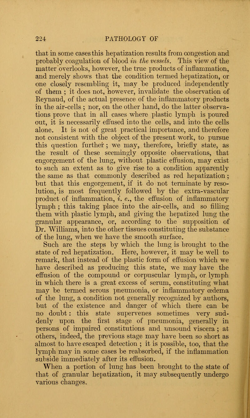 that in some cases this hepatization results from congestion and probably coagulation of blood in the vessels. This view of the matter overlooks, however, the true products of inflammation, and merely shows that the condition tenned hepatization, or one closely resembling it, may be produced independently of them ; it does not, however, invalidate the observation of Eeynaud, of the actual presence of the inflammatory products in the air-cells ; nor, on the other hand, do the latter observa- tions prove that in all cases where plastic lymph is poured out, it is necessarily effused into the cells, and into the cells alone. It is not of great practical importance, and therefore not consistent with the object of the present work, to pursue this c|uestion further ; we may, therefore, briefly state, as the result of these seemingly opposite observations, that engorgement of the lung, without plastic effusion, may exist to such an extent as to give rise to a condition apparently the same as that commonly described as red hepatization; but that this engorgement, if it do not terminate by reso- lution, is most frequently followed by the extra-vascular product of inflammation, i. e., the effusion of inflammatory lymph ; this taking place into the air-cells, and so filling them with plastic lymph, and giving the hepatized lung the granular appearance, or, according to the supposition of Dr. Williams, into the other tissues constituting the substance of the lung, when we have the smooth surface. Such are the steps by which the lung is brought to the state of red hepatization. Here, however, it may be well to remark, that instead of the plastic form of effusion which we have described as producing this state, w^e may have the effusion of the compound or corpuscular lymph, or lymph in which there is a great excess of serum, constituting what may be termed serous pneumonia, or inflammatory oedema of the lung, a condition not generally recognized by authors, but of the existence and danger of which there can be no doubt: this state supervenes sometimes very sud- denly upon the first stage of pneumonia, generally in persons of impaired constitutions and unsound viscera ; at others, indeed, the previous stage may have been so short as almost to have escaped detection ; it is possible, too, that the lymph may in some cases be reabsorbed, if the inflammation subside immediately after its effusion. When a portion of lung has been brought to the state of that of granular hepatization, it may subsequently undergo various changes.