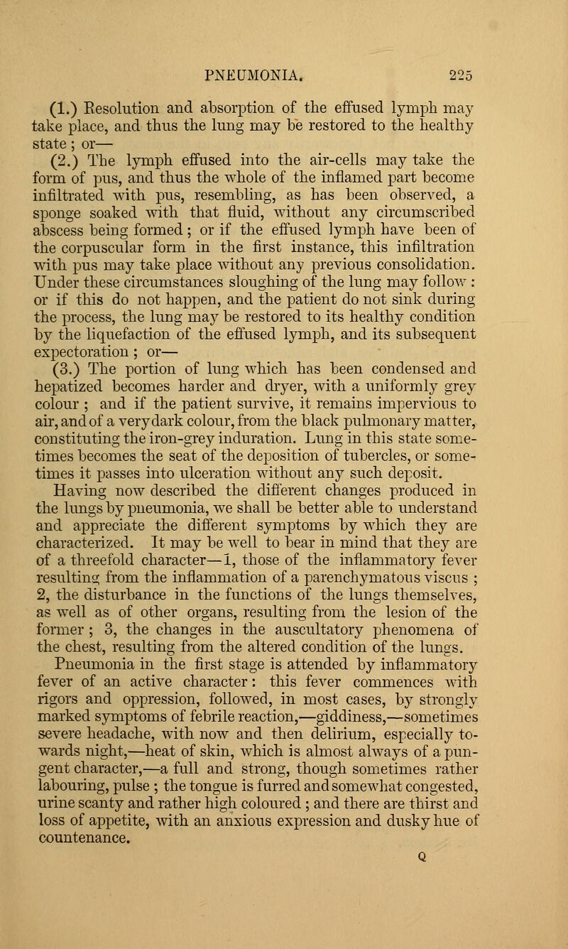 (1.) Resolution and absorption of the effused lymph may take place, and thus the lung may be restored to the healthy state; or— (2.) The lymph effused into the air-cells may take the form of pus, and thus the whole of the inflamed part become infiltrated with pus, resembling, as has been observed, a sponge soaked with that fluid, without any circumscribed abscess being formed ; or if the effused lymph have been of the corpuscular form in the first instance, this infiltration with pus may take place without any previous consolidation. Under these circumstances sloughing of the lung may follow : or if this do not happen, and the patient do not sink during the process, the lung may be restored to its healthy condition by the liquefaction of the effused lymph, and its subsequent expectoration ; or— (3.) The portion of lung which has been condensed and hepatized becomes harder and dryer, with a uniformly grey colour ; and if the patient survive, it remains impervious to air, and of a very dark colour, from the black pulmonary matter, constituting the iron-grey induration. Lung in this state some- times becomes the seat of the deposition of tubercles, or some- times it passes into ulceration without any such deposit. Having now described the different changes produced in the lungs by pneumonia, we shall be better able to understand and appreciate the different symptoms by which they are characterized. It may be well to bear in mind that they are of a threefold character—1, those of the inflammatory fever resulting from the inflammation of a parenchymatous viscus ; 2, the disturbance in the functions of the lungs themselves, as well as of other organs, resulting from the lesion of the former ; 3, the changes in the auscultatory phenomena of the chest, resulting from the altered condition of the lungs. Pneumonia in the first stage is attended by inflammatory fever of an active character: this fever commences with rigors and oppression, followed, in most cases, by strongly marked symptoms of febrile reaction,—giddiness,—sometimes severe headache, with now and then delirium, especially to- wards night,—heat of skin, which is almost always of a pun- gent character,—a full and strong, though sometimes rather labouring, pulse ; the tongue is furred and somewhat congested, urine scanty and rather high coloured ; and there are thirst and loss of appetite, with an anxious expression and dusky hue of countenance.