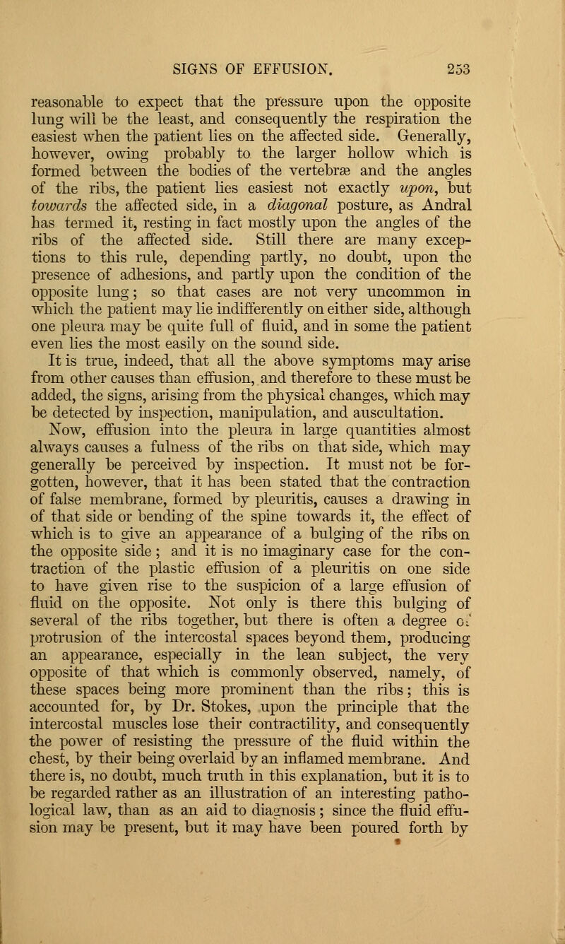 reasonable to expect that the pressure upon the opposite lung ^viH be the least, and consequently the respiration the easiest when the patient lies on the affected side. Generally, however, owing probably to the larger hollow which is formed between the bodies of the vertebree and the angles of the ribs, the patient lies easiest not exactly ujpon, but towards the affected side, in a diagonal posture, as Andral has termed it, resting in fact mostly upon the angles of the ribs of the affected side. Still there are many excep- tions to this rule, depending partly, no doubt, upon the presence of adhesions, and partly upon the condition of the opposite lung; so that cases are not very uncommon in which the patient may lie indifferently on either side, although one pleura may be quite full of fluid, and in some the patient even lies the most easily on the sound side. It is true, indeed, that all the above symptoms may arise from other causes than effusion, and therefore to these must be added, the signs, arising from the physical changes, which may be detected by inspection, manipulation, and auscultation. Now, effusion into the pleura in large quantities almost always causes a fulness of the ribs on that side, which may generally be perceived by inspection. It must not be for- gotten, however, that it has been stated that the contraction of false membrane, formed by pleuritis, causes a drawing in of that side or bending of the spine towards it, the effect of which is to give an appearance of a bulging of the ribs on the opposite side; and it is no imaginary case for the con- traction of the plastic effusion of a pleuritis on one side to have given rise to the suspicion of a large effusion of fluid on the opposite. Not only is there this bulging of several of the ribs together, but there is often a degi'ee cl pirotrusion of the intercostal spaces beyond them, producing an appearance, especially in the lean subject, the very opposite of that which is commonly observed, namely, of these spaces being more prominent than the ribs; this is accounted for, by Dr. Stokes, upon the principle that the intercostal muscles lose their contractility, and consequently the power of resisting the pressure of the fluid within the chest, by their being overlaid by an inflamed membrane. And there is, no doubt, much truth in this explanation, but it is to be regarded rather as an illustration of an interesting patho- logical law, than as an aid to diagnosis ; since the fluid efiu- sion may be present, but it may have been poured forth by