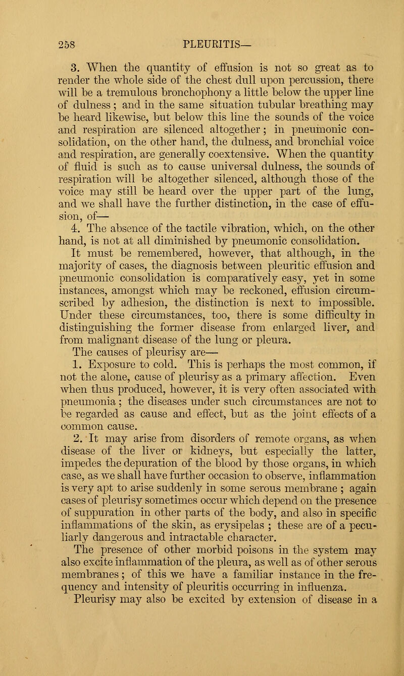 3. When tlie quantity of effusion is not so great as to render the whole side of the chest dull upon percussion, there will he a tremulous hronchophony a little helow the upper line of dulness ; and in the same situation tubular breathing may be heard likewise, but below this line the sounds of the voice and respiration are silenced altogether; in pneuinonic con- solidation, on the other hand, the dulness, and bronchial voice and respiration, are generally coextensive. When the quantity of fluid is such as to cause universal dulness, the sounds of respiration will be altogether silenced, although those of the voice may still be heard over the upper part of the lung, and we shall have the further distinction, in the case of effu- sion, of— 4. The absence of the tactile vibration, which, on the other hand, is not at all diminished by pneumonic consolidation. It must be remembered, however, that although, in the majority of cases, the diagnosis between pleuritic effusion and pneumonic consolidation is comparatively easy, yet in some instances, amongst which may be reckoned, effusion circum- scribed by adhesion, the distinction is next to impossible. Under these circumstances, too, there is some difficulty in distinguishing the former disease from enlarged liver, and from malignant disease of the lung or pleura. The causes of pleurisy are— 1. Exposure to cold. This is perhaps the most common, if not the alone, cause of pleurisy as a primary affection. Even when thus produced, however, it is very often associated with pneumonia; the diseases under such circumstances are not to be regarded as cause and effect, but as the joint effects of a common cause. 2. It may arise from disorders of remote organs, as when disease of the liver or kidneys, but especially the latter, impedes the depuration of the blood by those organs, in which case, as we shall have further occasion to observe, inflammation is very apt to arise suddenly in some serous membrane ; again cases of pleurisy sometimes occur which depend on the presence of suppuration in other parts of the body, and also in specific inflammations of the skin, as erysipelas ; these are of a pecu- liarly dangerous and intractable character. The presence of other morbid poisons in the system may also excite inflammation of the jDleura, as well as of other serous membranes; of this we have a familiar instance in the fre- quency and intensity of pleuritis occurring in influenza. Pleurisy may also be excited by extension of disease in a