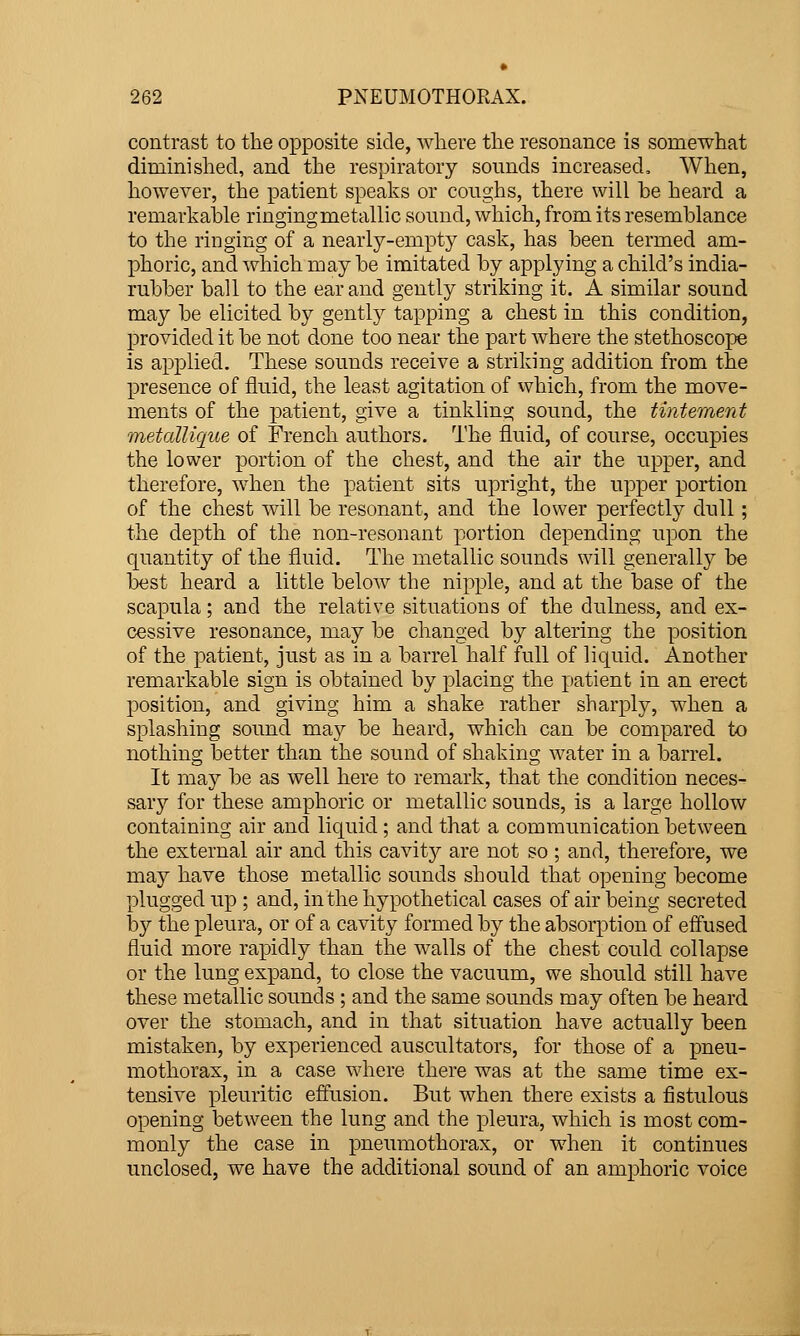 contrast to the opposite side, where the resonance is somewhat diminished, and the respiratory sounds increased. When, however, the patient spealvs or coughs, there will be heard a remarkal3le ringing metallic sound, which, from its resemblance to the ringing of a nearly-empty cask, has been termed am- phoric, and which may be imitated by applying a child's india- rubber ball to the ear and gently striking it. A similar sound may be elicited by gently tapping a chest in this condition, provided it be not done too near the part where the stethoscope is applied. These sounds receive a striking addition from the presence of fluid, the least agitation of which, from the move- ments of the patient, give a tinkling sound, the tintement metaUique of French authors. The fluid, of course, occupies the lower portion of the chest, and the air the upper, and therefore, when the patient sits upright, the upper portion of the chest will be resonant, and the lower perfectly dull; the depth of the non-resonant portion depending upon the quantity of the fluid. The metallic sounds will generall}' be best heard a little below the nipple, and at the base of the scapula; and the relative situations of the dulness, and ex- cessive resonance, may be changed by altering the position of the patient, just as in a barrel half full of liquid. Another remarkable sign is obtained by placing the patient in an erect position, and giving him a shake rather sharply, when a splashing sound may be heard, which can be compared to nothing better than the sound of shaking water in a barrel. It may be as well here to remark, that the condition neces- sary for these amphoric or metallic sounds, is a large hollow containing air and liquid; and that a communication between the external air and this cavit}?- are not so ; and, therefore, we may have those metallic sounds should that opening become plugged up ; and, in the hypothetical cases of air being secreted iDy the pleura, or of a cavity formed by the absorption of effused fluid more rapidly than the walls of the chest could collapse or the lung expand, to close the vacuum, we should still have these metallic sounds ; and the same sounds may often be heard over the stomach, and in that situation have actually been mistaken, by experienced auscultators, for those of a pneu- mothorax, in a case where there was at the same time ex- tensive pleuritic effusion. But when there exists a fistulous opening between the lung and the pleura, which is most com- monly the case in pneumothorax, or when it continues unclosed, we have the additional sound of an amphoric voice