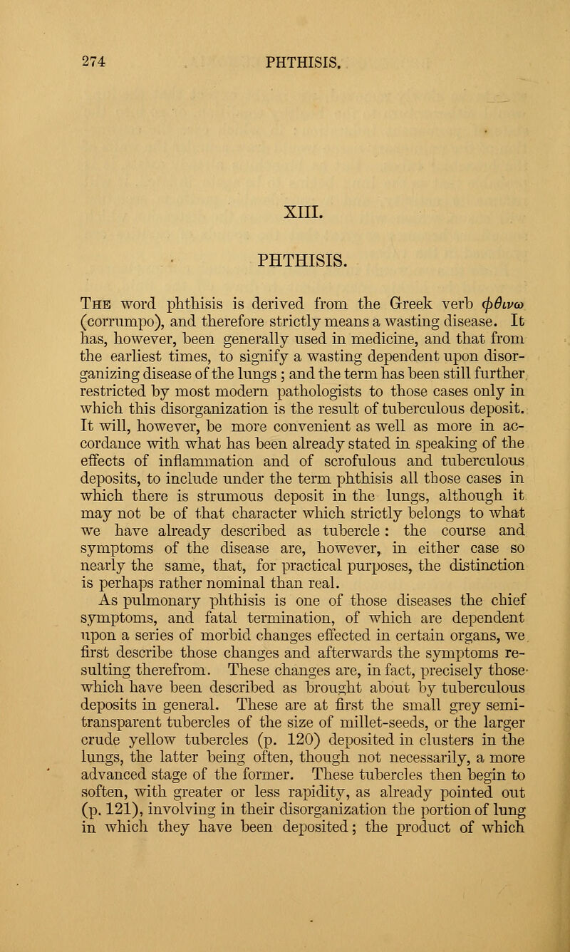 XIII. PHTHISIS. The word phthisis is derived from the Greek verb (])6lv(o (corrumpo), and therefore strictly means a wasting disease. It has, however, been generally used in medicine, and that from the earliest times, to signify a wasting dependent upon disor- ganizing disease of the lungs ; and the term has been still further restricted by most modern pathologists to those cases only in which this disorganization is the result of tuberculous deposit. It will, however, be more convenient as well as more in ac- cordance with what has been already stated in speaking of the effects of inflammation and of scrofulous and tuberculous deposits, to include under the term jjhthisis all those cases in which there is strumous deposit in the lungs, although it may not be of that character which strictly belongs to what we have already described as tubercle: the course and symptoms of the disease are, however, in either case so nearly the same, that, for practical purposes, the distinction is perhaps rather nominal than real. As puhnonary phthisis is one of those diseases the chief symptoms, and fatal teiTiiination, of which are dependent upon a series of morbid changes effected in certain organs, we, first describe those changes and afterwards the symptoms re- sulting therefrom. These changes are, in fact, precisely those- which have been described as brought about by tuberculous deiDOsits in general. These are at first the small grey semi- transparent tubercles of the size of millet-seeds, or the larger crude yellow tubercles (p. 120) deposited in clusters in the lungs, the latter being often, though not necessarily, a more advanced stage of the former. These tubercles then begin to soften, with greater or less rapidity, as already pointed out (p. 121), involving in their disorganization the portion of lung in which they have been deposited; the product of which