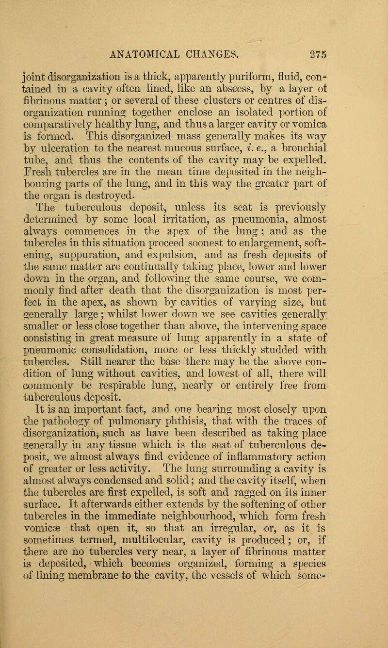 joint disorganization is a thick, apparently piiriform, fluid, con- tained in a cavity often lined, like an abscess, by a layer of fibrinous matter ; or several of these clusters or centres of dis- organization running together enclose an isolated portion of comparatively healthy lung, and thus a larger cavity or vomica is fonned. This disorganized mass generally makes its way by ulceration to the nearest mucous surface, i. e., a bronchial tube, and thus the contents of the cavity may be expelled. Fresh tubercles are in the mean time deposited in the neigh- bouring parts of the lung, and in this way the greater part of the organ is destroyed. The tuberculous deposit, unless its seat is previously determined by some local irritation, as pneumonia, almost always commences in the apex of the lung ; and as the tubercles in this situation proceed soonest to enlargement, soft- ening, suppuration, and expulsion, and as fresh deposits of the same matter are continually taking x^lace, lower and lower down in the organ, and following the same course, we com- monly find after death that the disorganization is most per- fect in the apex, as shown by cavities of varying size, but generally large ; whilst lower do^vn we see cavities generally smaller or less close together than above, the intervening space consisting in great measure of lung apparently in a state of pneumonic consolidation, more or less thickly studded with tubercles. Still nearer the base there may be the above con- dition of lung without cavities, and lowest of all, there will commonly be respirable lung, nearly or entirely free from tuberculous deposit. It is an important fact, and one bearing most closely upon tlie pathology of pulmonary phthisis, that with the traces of disorganization, such as have been described as taking place generally in any tissue which is the seat of tuberculous de- posit, we almost always find evidence of inflammatory action of greater or less activity. The lung surrounding a cavity is almost always condensed and solid; and the cavity itself, when the tubercles are first expelled, is soft and ragged on its inner surface. It afterwards either extends by the softening of other tubercles in the immediate neighbourhood, which form fresh vomic£e that open it, so that an irregular, or, as it is sometimes termed, multilocular, cavity is produced; or, if there are no tubercles very near, a layer of fibrinous matter is deposited, which becomes organized, forming a species of lining membrane to the cavity, the vessels of which some-