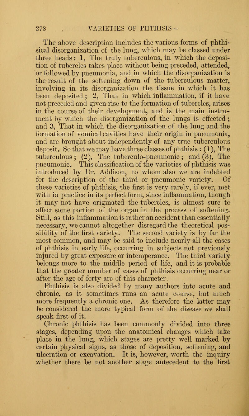 The above description includes the various forms of phthi- sical disorganization of the lung, which may be classed under three heads: 1, The truly tuberculous, in which the deposi- tion of tubercles takes place without being preceded, attended, or followed by pneumonia, and in which the disorganization is the result of the softening down of the tuberculous matter, involving in its disorganization the tissue in which it has been deposited ; 2, That in which inflammation, if it have not preceded and given rise to the formation of tubercles, arises in the course of their development, and is the main instru- ment by which the disorganization of the lungs is effected ; and 3, That in which the disorganization of the lung and the formation of vomical cavities have their origin in pneumonia, and are brought about independently of any true tuberculous deposit. So that we may have three classes of phthisis : (1), The tuberculous ; (2), The tuberculo-pneumonic; and (3), The pneumonic. This classification of the varieties of phthisis was introduced by Dr. Addison, to whom also we are indebted for the description of the third or pneumonic variety. Of these varieties of phthisis, the first is very rarely, if ever, met with in practice in its perfect form, since inflammation, though it may not have originated the tubercles, is almost sure to affect some portion of the organ in the process of softening. Still, as this inflammation is rather an accident than essentially necessary, we cannot altogether disregard the theoretical pos- sibihty of the first variety. The second variety is by far the most common, and may be said to include nearly all the cases of phthisis in early life, occurring in subjects not previously injured by great exposure or intemperance. The third variety belongs more to the middle period of life, and it is probable that the greater number of cases of phthisis occurring near or after the age of forty are of this character. Phthisis is also divided by many authors into acute and chronic, as it sometimes runs an acute course, but much more frequently a chronic one. As therefore the latter may be considered the more typical form of the disease we shall speak first of it. Chronic phthisis has been commonly divided into three stages, depending upon the anatomical changes which take place in the lung, which stages are pretty well marked by certain physical signs, as those of deposition, softening, and ulceration or excavation. It is, however, Avorth the inquiry whether there be not another stage antecedent to the first