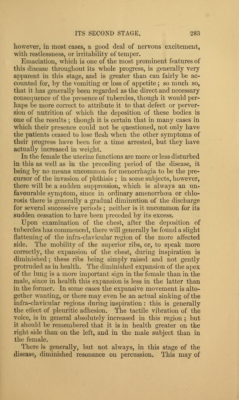 ho«'ever, in most cases, a good deal of nervous excitement, with restlessness, or irritability of temper. Emaciation, which is one of the most prominent features of this disease throughout its whole progress, is generally very apparent in this stage, and is greater than can fairly he ac- counted for, by the vomiting or loss of appetite ; so much so, that it has generally been regarded as the direct and necessary consequence of the presence of tubercles, though it would per- haps be more correct to attribute it to that defect or perver- sion of nutrition of which the deposition of these bodies is one of the results ; though it is certain that in many cases in which their presence could not be questioned, not only have the patients ceased to lose flesh when the other symptoms of their progress have been for a time arrested, but they have actually increased in weight. In the female the uterine functions are more or less disturbed in this as well as in the preceding period of the disease, it being by no means uncommon for menorrhagia to be the pre- cursor of the invasion of phthisis ; in some subjects, however, there will be a sudden suppression, which is always an un- favourable symptom, since in ordinary amenorrhoea or chlo- rosis there is generally a gradual diminution of the discharge for several successive periods ; neither is it uncommon for its sudden cessation to have been preceded by its excess. Upon examination of the chest, after the deposition of tubercles has commenced, there will generally be found a slight flattening of the infra-clavicular region of the more affected side. The mobility of the superior ribs, or, to speak more correctly, the expansion of the chest, during inspiration is diminished; these ribs being simply raised and not gently protruded as in health. The diminished expansion of the apex of the lung is a more important sign in the female than in the male, since in health this expansion is less in the latter than in the former. In some cases the expansive movement is alto- gether wanting, or there may even be an actual sinking of the infra-clavicular regions during inspiration : this is generally the effect of pleuritic adhesion. The tactile vibration of the voice, is in general absolutely increased in this region ; but it should be remembered that it is in health greater on the right side than on the left, and in the male subject than in the female. There is generally, but not always, in this stage of the disease, diminished resonance on percussion. This may of