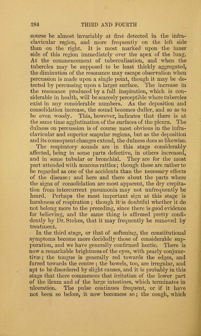 course be almost invariably at first detected in the infra- clavicular region, and more frequently on the left side than on the right. It is most marked upon the inner side of this region immediately over the apex of the lung. At the commencement of tuberculisation, and when the tubercles may be supposed to be least thickly aggregated, the diminution of the resonance may escape observation when percussion is made upon a single point, though it may be de- tected by percussing upon a larger surface. The increase in the resonance produced by a full inspiration, which is con- siderable in health, will be scarcely perceptible where tubercles exist in any considerable numbers. As the deposition and consolidation increase, the sound becomes duller, and so as to be even woody. This, however, indicates that there is at the same time agglutination of the surfaces of the pleura. The dulness on percussion is of course most obvious in the infra- clavicular and superior scapular regions, but as the deposition and its consequent changes extend, the dulness does so likewise. The respiratory sounds are in this stage considerably affected, being in some parts defective, in others increased, and in some tubular or bronchial. They are for the most part attended with mucous rattles; though these are rather to be regarded as one of the accidents than the necessary effects of the disease: and here and there about the parts where the signs of consolidation are most apparent, the dry crepita- tion from intercurrent pneumonia may not unfrequently be heard. Perhaps the most important sign at this stage is harshness of respiration ; though it-is doubtful whether it do not belong more to the preceding, since there is good evidence for believing, and the same thing is affirmed pretty confi- dently by Dr. Stokes, that it may frequently be removed by treatment. In the third stage, or that of softening, the constitutional symptoms become more decidedly those of considerable sup- puration, and we have generally confirmed hectic. There is now a remarkable brightness of the eyes, with pearly conjunc- tiva ; the tongue is generally red towards the edges, and furred towards the centre ; the bowels, too, are irregular, and apt to be disordered by slight causes, and it is probably in this stage that there commences that irritation of the lower part of the ileum and of the large intestines, which terminates in ulceration. The pulse continues frequent, or if it have not been so before, it now becomess so; the cough, which