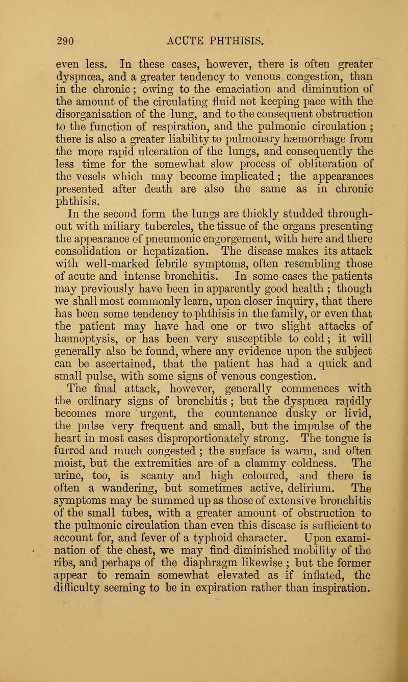 even less. In these cases, however, there is often greater dyspnoea, and a greater tendency to venous congestion, than in the chronic; owing to the emaciation and diminution of the amount of the circulating fluid not keeping pace with the disorganisation of the lung, and to the consequent obstruction to the function of respiration, and the pulmonic circulation ; there is also a greater liability to pulmonary hasmorrhage from the more rapid ulceration of the lungs, and consequently the less time for the somewhat slow process of obliteration of the vesels which may become implicated; the appearances presented after death are also the same as in chronic phthisis. In the second form the lungs are thickly studded through- out with miliary tubercles, the tissue of the organs presenting the appearance of pneumonic engorgement, with here and there consolidation or hepatization. The disease makes its attack with well-marked febrile symptoms, often resembling those of acute and intense bronchitis. In some cases the patients may previously have been in apparently good health ; though we shall most commonly learn, upon closer inquiry, that there has been some tendency to phthisis in the family, or even that the patient may have had one or two slight attacks of ha3moptysis, or has been very susceptible to cold; it will generally also be found, where any evidence upon the subject can be ascertained, that the patient has had a quick and small pulse, with some signs of venous congestion. The final attack, however, generally commences with the ordinary signs of bronchitis ; but the dyspnoea rapidly becomes more urgent, the countenance dusky or livid, the pulse very frequent and small, but the impulse of the heart in most cases disproportionately strong. The tongue is furred and much congested ; the surface is waiTa, and often moist, but the extremities are of a clammy coldness. The urine, too, is scanty and high coloured, and there is often a wandering, but sometimes active, delirium. The symptoms may be summed up as those of extensive bronchitis of the small tubes, with a greater amount of obstruction to the pulmonic circulation than even this disease is sufficient to account for, and fever of a typhoid character. Upon exami- nation of the chest, we may find diminished mobility of the ribs, and perhaps of the diaphragm likewise ; but the former appear to remain somewhat elevated as if inflated, the difficulty seeming to be in expiration rather than inspiration.