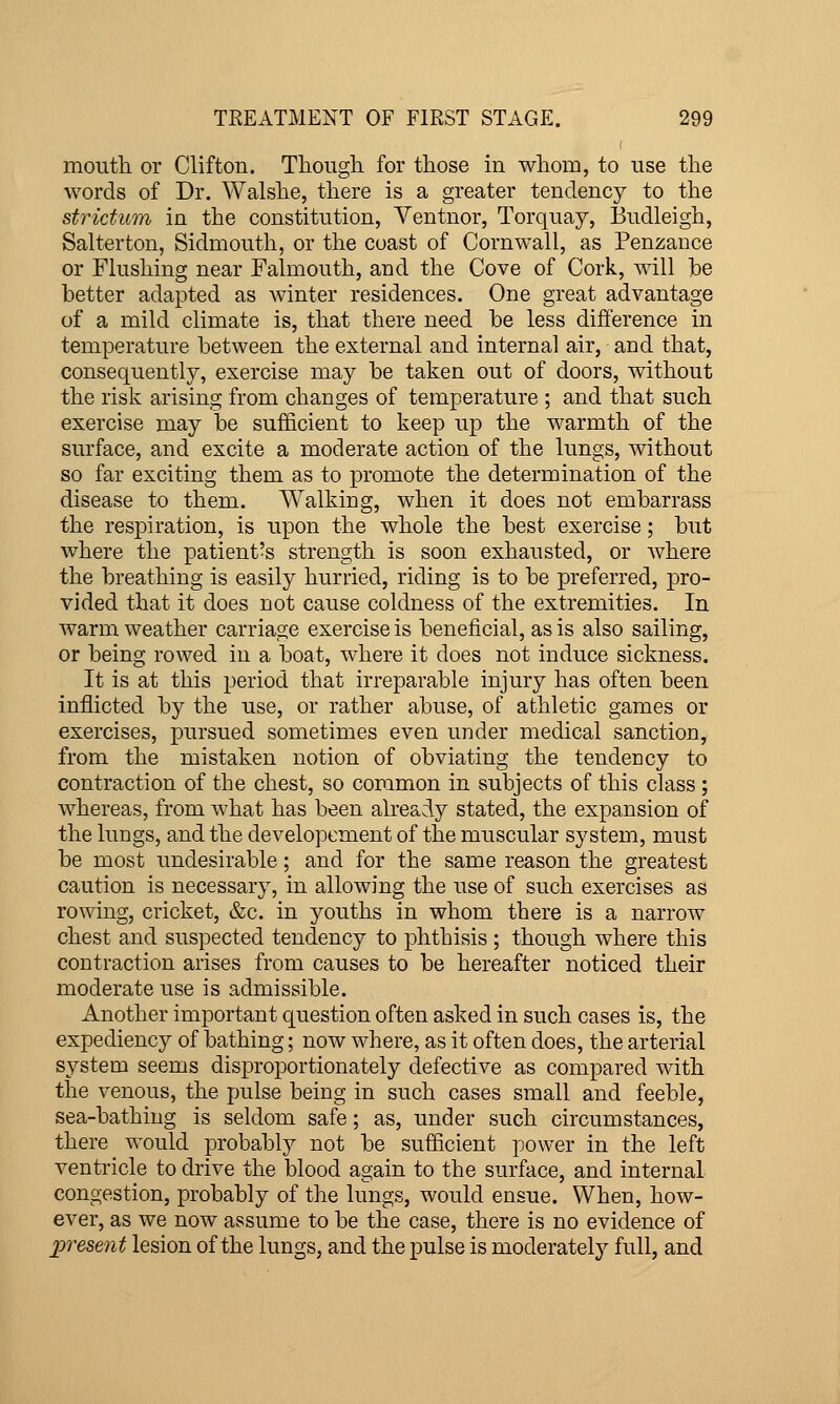 moutli or Clifton. Though for those in whom, to use the words of Dr. Walshe, there is a greater tendency to the strktum in the constitution, Yentnor, Torquay, Budleigh, Salterton, Sidmouth, or the coast of Cornwall, as Penzance or Flushing near Falmouth, and the Cove of Cork, will ]be better adapted as winter residences. One great advantage of a mild climate is, that there need be less difference in temperature between the external and internal air, and that, consequently, exercise may be taken out of doors, without the risk arising from changes of temperature ; and that such exercise may be sufficient to keep up the warmth of the surface, and excite a moderate action of the lungs, without so far exciting them as to promote the determination of the disease to them. Walking, when it does not embarrass the respiration, is upon the whole the best exercise; but where the patient's strength is soon exhausted, or where the breathing is easily hurried, riding is to be preferred, pro- vided that it does not cause coldness of the extremities. In warm weather carriage exercise is beneficial, as is also sailing, or being rowed in a boat, where it does not induce sickness. It is at this period that irreparable injury has often been inflicted by the use, or rather abuse, of athletic games or exercises, pursued sometimes even under medical sanction, from the mistaken notion of obviating the tendency to contraction of the chest, so common in subjects of this class ; whereas, from what has been already stated, the expansion of the lungs, and the developement of the muscular system, must be most undesirable; and for the same reason the greatest caution is necessary, in allowing the use of such exercises as rowing, cricket, &c. in youths in whom there is a narrow chest and suspected tendency to phthisis ; though where this contraction arises from causes to be hereafter noticed their moderate use is admissible. Another important question often asked in such cases is, the expediency of bathing; now where, as it often does, the arterial system seems disproportionately defective as compared with the venous, the pulse being in such cases small and feeble, sea-bathing is seldom safe; as, under such circumstances, there would probably not be sufficient power in the left ventricle to drive the blood again to the surface, and internal congestion, probably of the lungs, would ensue. When, how- ever, as we now assume to be the case, there is no evidence of present lesion of the lungs, and the pulse is moderately full, and