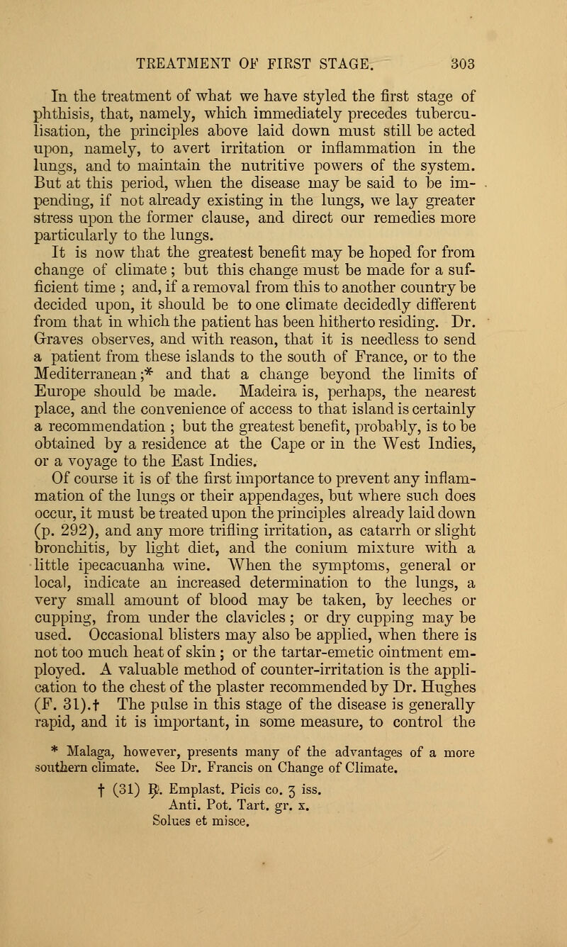 In the treatment of what we have styled the first stage of phthisis, that, namely, which immediately precedes tuhercu- lisation, the principles above laid down must still be acted upon, namely, to avert irritation or inflammation in the lungs, and to maintain the nutritive powers of the system. But at this period, when the disease may be said to be im- pending, if not already existing in the lungs, we lay greater stress upon the former clause, and direct our remedies more particularly to the lungs. It is now that the greatest benefit may be hoped for from change of climate ; but this change must be made for a suf- ficient time ; and, if a removal from this to another country be decided upon, it should be to one climate decidedly different from that in which the patient has been hitherto residing. Dr. Graves observes, and with reason, that it is needless to send a patient from these islands to the south of France, or to the Mediterranean;* and that a change beyond the limits of Europe should be made. Madeira is, perhaps, the nearest place, and the convenience of access to that island is certainly a recommendation ; but the greatest benefit, probably, is to be obtained by a residence at the Cape or in the West Indies, or a voyage to the East Indies. Of course it is of the first importance to prevent any inflam- mation of the lungs or their appendages, but where such does occur, it must be treated upon the principles already laid down (p. 292), and any more trifling irritation, as catarrh or slight bronchitis, by light diet, and the conium mixture with a little ipecacuanha wine. When the symptoms, general or local, indicate an increased determination to the lungs, a very small amount of blood may be taken, by leeches or cupping, from imder the clavicles ; or dry cupping may be used. Occasional blisters may also be applied, when there is not too much heat of skin; or the tartar-emetic ointment em- ployed. A valuable method of counter-irritation is the appli- cation to the chest of the plaster recommended by Dr. Hughes (F. 31).t The pnlse in this stage of the disease is generally rapid, and it is important, in some measure, to control the * Malaga, however, presents many of the advantages of a more soiitliern climate. See Dr. E'rancis on Change of Climate. t (31) 1^5. Emplast. Picis co. 3 iss. Anti. Pot. Tart. gr. x. Solues et mi see.