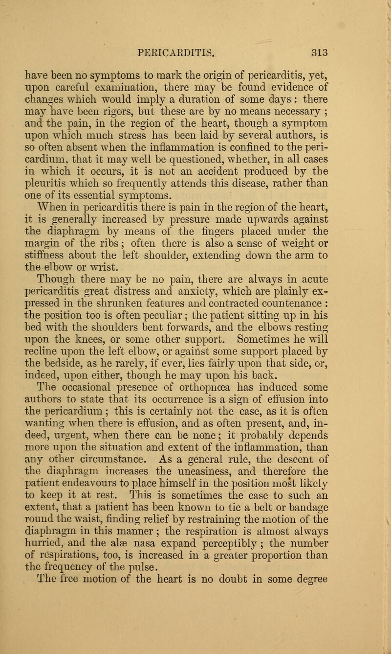 have been no symptoms to mark the origin of pericarditis, yet, upon careful examination, there may be found evidence of changes which would imply a duration of some days : there may have been rigors, but these are by no means necessary ; and the pain, in the region of the heart, though a symptom upon which much stress has been laid by several authors, is so often absent when the inflammation is confined to the peri- cardium, that it may well be questioned, whether, in all cases in which it occurs, it is not an accident produced by the pleuritis which so frequently attends this disease, rather than one of its essential symptoms. When in pericarditis there is pain in the region of the heart, it is generally increased by pressure made upwards against the diaphragm by means of the fingers placed under the margin of the ribs; often there is also a sense of weight or stiffness about the left shoulder, extending down the arm to the elbow or \vi-ist. Though there may be no pain, there are always in acute pericarditis great distress and anxiety, which are plainly ex- pressed in the shrunken features and contracted countenance : the position too is often peculiar; the patient sitting up in his bed with the shoulders bent forwards, and the elbows resting upon the knees, or some other support. Sometimes he will recline upon the left elbow, or against some support placed by the bedside, as he rarely, if ever, lies fairly upon that side, or, indeed, upon either, though, he may upon his back. The occasional presence of orthopnoea has induced some authors to state that its occurrence is a sign of effusion into the pericardium ; this is certainly not the case, as it is often wanting when there is effusion, and as often present, and, in- deed, urgent, when there can be none; it probably depends more upon the situation and extent of the inflammation, than any other circumstance. As a general rule, the descent of the diaphragm increases the uneasiness, and therefore the patient endeavours to place himself in the position most likely to keep it at rest. This is sometimes the case to such an extent, that a patient has been known to tie a belt or bandage round the waist, finding relief by restraining the motion of the diaphragm in this manner ; the respiration is almost always hunied, and the al^e nasa expand perceptibly ; the number of respirations, too, is increased in a greater proportion than the frequency of the pulse. The free motion of the heart is no doubt in some degree