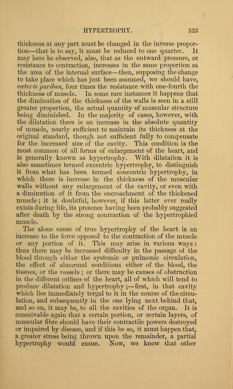 thickness at any part must be changed in the inverse propor- tion—that is to say, it must be reduced to one quarter. It may here be observed, also, that as the outward pressure, or resistance to contraction, increases in the same proportion as the area of the internal surface—then, supposing the change to take place which has just been assumed, we should have, cceteris paribus, four times the resistance with one-fourth the thickness of muscle. In some rare instances it happens that the diminution of the thickness of the walls is seen in a still greater proportion, the actual quantity of muscular structure being diminished. In the majority of cases, however, with the dilatation there is an increase in the absolute quantity of muscle, nearly sufficient to maintain its thickness at the original standard, though not sufficient fully to compensate for the increased size of the cavity. This condition is the most common of all forms of enlargement of the heart, and is generally known as hypertrophy. With dilatation it is also sometimes termed escentric hypertrophy, to distinguish it from what has been termed concentric hypertrophy, in which there is increase in the thickness of the muscular walls without any enlargement of the cavity, or even with a diminution of it from the encroachment of the thickened muscle; it is doubtful, however, if this latter ever really exists during life, its presence having been probably suggested after death by the strong contraction of the hypertrophied muscle. The alone cause of true hypertrophy of the heart is an increase to the force opposed to the contraction of the muscle or any portion of it. This may arise in various ways : thus there may be increased difficulty in the passage ot the blood through either the systemic or pulmonic circulation, the effect of abnormal conditions either of the blood, the tissues, or the vessels ; or there may be causes of obstruction in the different orifices of the heart, all of which will tend to produce dilatation and hypertrophy ;—first, in that cavity which lies immediately tergal to it in the course of the circu- lation, and subsequently in the one lying next behind that, and so on, it may be, to all the cavities of the organ. It is conceivable again that a certain portion, or certain layers, of muscular fibre should have their contractile powers destroyed or impaired by disease, and if this be so, it must happen that, a greater stress being thrown upon the remainder, a partial hypertrophy would ensue. Now, we know that other