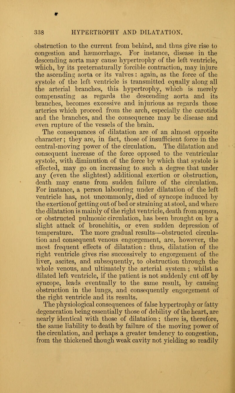 obstruction to the current from behind, and thus give rise to congestion and heemorrhage. For instance, disease in the descending aorta may cause hypertrophy of the left ventricle, vs^hich, by its preternaturally forcible contraction, may injure the ascending aorta or its valves : again, as the force of the systole of the left ventricle is transmitted equally along all the arterial branches, this hypertrophy, v^hich is merely compensating as regards the descending aorta and its branches, becomes excessive and injurious as regards those arteries which proceed from the arch, especially the carotids and the branches, and the consequence may be disease and even rupture of the vessels of the brain. The consequences of dilatation are of an almost opposite character; they are, in fact, those of insufficient force in the central-moving power of the circulation. The dilatation and consequent increase of the force opposed to the ventricular systole, with diminution of the force by which that systole is effected, may go on increasing to such a degree that under any (even the slightest) additional exertion or obstruction, death may ensue from sudden failure of the circulation. For instance, a person labouring under dilatation of the left ventricle has, not uncommonly, died of syncope induced by the exertion of getting out of bed or straining at stool, and where the dilatation is mainly of the right ventricle, death from apnoea, or obstructed pulmonic circulation, has been brought on by a slight attack of bronchitis, or even sudden depression of temperature. The more gradual results—obstructed circula- tion and consequent venous engorgement, are, however, the most frequent effects of dilatation; thus, dilatation of the right ventricle gives rise successively to engorgement of the liver, ascites, and subsequently, to obstruction through the whole venous, and ultimately the arterial system ; whilst a dilated left ventricle, if the patient is not suddenly cut off by syncope, leads eventually to the same result, by causing obstruction in the lungs, and consequently engorgement of the right ventricle and its results. The physiological consequences of false hypertrophy or fatty degeneration being essentially those of debility of the heart, are nearly identical with those of dilatation; there is, therefore, the same liability to death by failure of the moving power of the circulation, and perhaps a greater tendency to congestion, from the thickened though weak cavity not yielding so readily