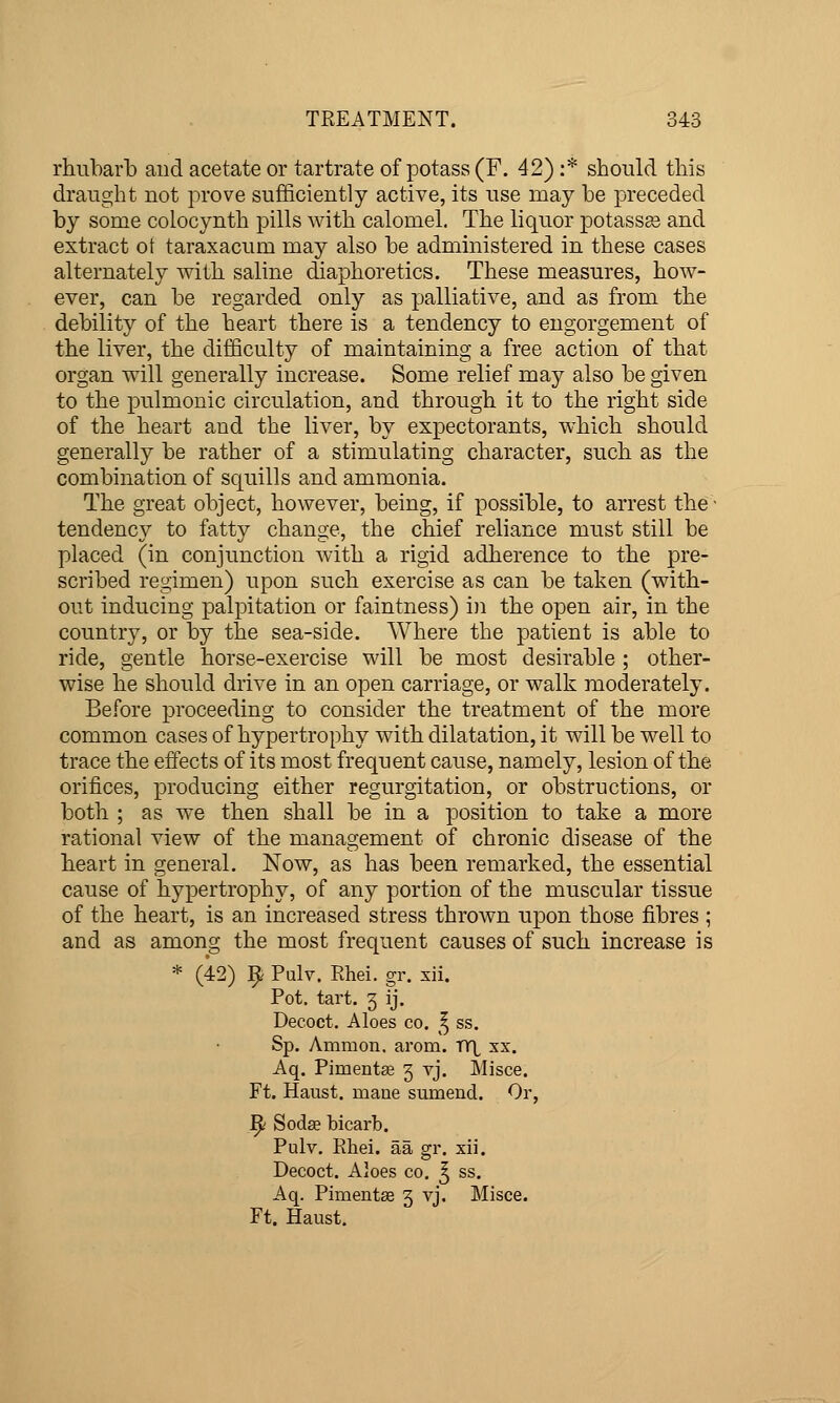 rhubarb and acetate or tartrate of potass (F. 42) :* should this draught not prove sufficiently active, its use may be preceded by some colocynth pills with calomel. The liquor potassas and extract ot taraxacum may also be administered in these cases alternately with saline diaphoretics. These measures, how- ever, can be regarded only as palliative, and as from the debility of the heart there is a tendency to engorgement of the liver, the difficulty of maintaining a free action of that organ will generally increase. Some relief may also be given to the pulmonic circulation, and through it to the right side of the heart and the liver, by expectorants, which should generally be rather of a stimulating character, such as the combination of squills and ammonia. The great object, however, being, if possible, to arrest the ■ tendency to fatty change, the chief reliance must still be placed (in conjunction with a rigid adherence to the pre- scribed regimen) upon such exercise as can be taken (with- out inducing palpitation or faintness) in the open air, in the country, or by the sea-side. Where the patient is able to ride, gentle horse-exercise will be most desirable ; other- wise he should drive in an open carriage, or walk moderately. Before proceeding to consider the treatment of the more common cases of hypertrophy with dilatation, it will be well to trace the effects of its most frequent cause, namely, lesion of the orifices, producing either regurgitation, or obstructions, or both ; as we then shall be in a position to take a more rational view of the management of chronic disease of the heart in general. Now, as has been remarked, the essential cause of hypertrophy, of any portion of the muscular tissue of the heart, is an increased stress thrown upon those fibres ; and as among the most frequent causes of such increase is * (42) 9 Pulv. Rhei. gr. xii. Pot, tart. 3 ij. Decoct. Aloes co. ^ ss. Sp. Ammon. arom. vri xx. Aq. Piment£e 3 vj. Misce. Ft. Haust. maue sumencl. Or, ^ Sodse bicarb. Pulv. Rhei. aa gr. xii. Decoct. Aloes co. ^ ss. Aq. Pimentse 3 vj. Misce. Ft. Haust,