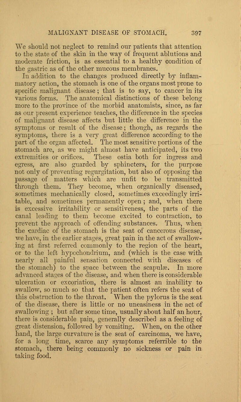 We should not neglect to remind our patients that attention to the state of the skin in the way of frequent ablutions and moderate friction, is as essential to a healthy condition of the gastric as of the other mucous membranes. In addition to the changes produced directly by inflam- matory action, the stomach is one of the organs most prone to specific malignant disease ; that is to say, to cancer in its various forms. The anatomical distinctions of these belong more to the province of the morbid anatomists, since, as far as our present experience teaches, the difference in the species of malignant disease affects but little the difference in the symptoms or result of the disease; though, as regards the symptoms, there is a very great difierence according to the part of the organ affected. The most sensitive portions of the stomach are, as we might almost have anticipated, its two extremities or orifices. These ostia both for ingress and egress, are also guarded by sphincters, for the purpose not only of preventing regurgitation, but also of opposing the passage of matters which are unfit to be transmitted tlu'ough them. They become, when organically diseased, sometimes mechanically closed, sometimes exceedingly irri- table, and sometimes permanently open; and, when there is excessive irritability or sensitiveness, the parts of the canal leading to them become excited to contraction, to prevent the approach of offending substances. Thus, when the cardiac of the stomach is the seat of cancerous disease, we have, in the earlier stages, great pain in the act of swallow- ing at first referred commonly to the region of the heart, or to the left hypochondrium, and (which is the case with nearly all painful sensation connected with diseases of the stomach) to the space between the scapulas. In more advanced stages of the disease, and when there is considerable ulceration or excoriation, there is almost an inability to swallow, so much so that the patient often refers the seat of this obstruction to the throat. When the pylorus is the seat of the disease, there is little or no uneasiness in the act of swallowing ; but after some time, usually about half an hour, there is considerable pain, generally described as a feeling of great distension, followed by vomiting. W^hen, on the other hand, the large curvature is the seat of carcinoma, we have, for a long time, scarce any symptoms referrible to the stomach, there being commonly no sickness or pain in takino; food.