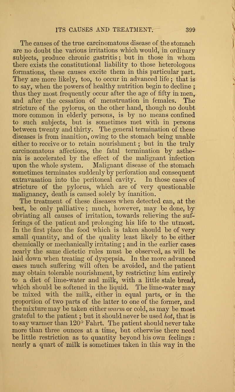 The causes of the true carcinomatous disease of the stomach are no doubt the various irritations which would, in ordinary- subjects, produce chronic gastritis; but in those in whom there exists the constitutional liability to those heterologous formations, these causes excite them in this particular part. They are more likely, too, to occur in advanced life ; that is to say, when the powers of healthy nutrition begin to decline ; thus they most frequently occur after the age of fifty in men, and after the cessation of menstruation in females. The stricture of the pylorus, on the other hand, though no doubt more common in elderly persons, is by no means confined to such subjects, but is sometimes met with in persons between twenty and thirty. The general termination of these diseases is from inanition, owing to the stomach being unable either to receive or to retain nourishment; but in the truly carcinomatous affections, the fatal termination by asthe- nia is accelerated by the effect of the malignant infection upon the whole system. Malignant disease of the stomach sometimes teiTiiinates suddenlyby perforation and consequent extravasation into the peritoneal cavity. In those cases of stricture of the pylorus, which are of very questionable malignancy, death is caused solely by inanition. The treatment of these diseases when detected can, at the best, be only palliative ; much, however, may be done, by obviating all causes of irritation, towards relieving the suf- ferings of the patient and prolonging his life to the utmost. In the first place the food which is taken should be of very small quantity, and of the quality least likely to be either chemically or mechanically irritating ; and in the earlier cases nearly the same dietetic rules must be observed, as will be laid down when treating of dyspepsia. In the more advanced cases much suffering will often be avoided, and the patient may obtain tolerable nourishment, by restricting him entirely to a diet of lime-water and milk, with a little stale bread, which should be softened in the liquid. The lime-water may be mixed with the milk, either in equal parts, or in the proportion of two parts of the latter to one of the foimer, and the mixture may be taken either luarm or cold, as may be most grateful to the patient; but it should never be used hot, that is to say warmer than 120'^ Fahrt. The patient should never take more than three ounces at a time, but otherwise there need be little restriction as to quantity beyond his own feelings : nearly a quart of milk is sometimes taken in this way in the