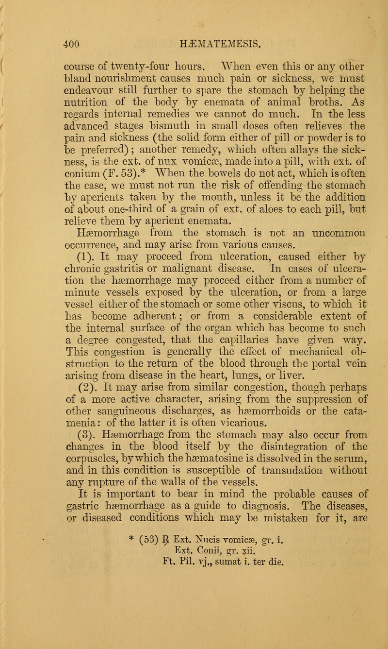 course of twenty-four hours. When even this or any other bland nourishment causes much pain or sickness, we must endeavour still further to sjiare the stomach by helping the nutrition of the body by enemata of animal broths. As regards internal remedies we cannot do much. In the less advanced stages bismuth in small doses often relieves the pain and sickness (the solid form either of pill or powder is to be preferred); another remedy, which often allays the sick- ness, is the ext. of nux vomica?, made into a pill, with ext. of conium (F. 53).* When the bowels do not act, which is often the case, we must not run the risk of offending the stomach by aperients taken by the mouth, unless it be the addition of about one-third of a grain of ext. of aloes to each pill, but relieve them by aperient enemata. Hasmorrhage from the stomach is not an uncommon occurrence, and may arise from various causes. (1). It may proceed from ulceration, caused either by chronic gastritis or malignant disease. In cases of ulcera- tion the haemorrhage may proceed either from a number of minute vessels exposed by the ulceration, or from a large vessel either of the stomach or some other viscus, to which it has become adherent; or from a considerable extent of the internal surface of the organ which has become to such a degree congested, that the capillaries have given way. This congestion is generally the effect of mechanical ob- struction to the return of the blood through the portal vein arising from disease in the heart, lungs, or liver. (2). It may arise from similar congestion, though perhaps of a more active character, arising from the suppression of other sanguineous discharges, as hemorrhoids or the cata- menia: of the latter it is often vicarious. (3). Hasmorrhage from the stomach may also occur from changes in the blood itself by the disintegration of the corpuscles, by which the h^ematosine is dissolved in the senim, and in this condition is susceptible of transudation without any rupture of the walls of the vessels. It is important to bear in mind the probable causes of gastric haemorrhage as a guide to diagnosis. The diseases, or diseased conditions which may be mistaken for it, are * (53) 9 Ext. Nncis vomicae, gr. i. Ext. Couii, gr. xii. Ft. Pil. vj., sumat i. ter die.