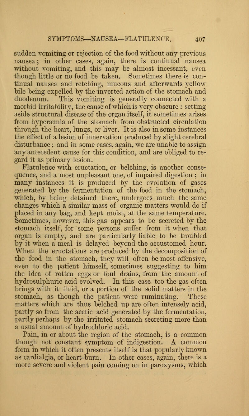 sudden vomiting or rejection of the food without any previous nausea; in other cases, again, there is continual nausea without vomiting, and this may be almost incessant, even though little or no food be taken. Sometimes there is con- tinual nausea and retching, mucous and afterwards j^ellow bile being expelled by the inverted action of the stomach and duodenum. This vomiting is generally connected with a morbid irritability, the cause of which is very obscure : setting aside structural disease of the organ itself, it sometimes arises from hyperjemia of the stomach from obstructed circulation through the heart, lungs, or liver. It is also in some instances the effect of a lesion of innervation produced by slight cerebral disturbance ; and in some cases, again, we are unable to assign any antecedent cause for this condition, and are obliged to re- gard it as primary lesion. Flatulence with eructation, or belching, is another conse- quence, and a most unpleasant one, of impaired digestion ; in many instances it is produced by the evolution of gases generated by the fermentation of the food in the stomach, which, by being detained there, undergoes much the same changes which a similar mass of organic matters would do if placed in any bag, and kept moist, at the same temperature. Sometimes, however, this gas appears to be secreted by the stomach itself, for some persons suffer from it when that organ is empty, and are particularly liable to be troubled by it when a meal is delayed beyond the accustomed hour. When the eructations are produced by the decomposition of the food in the stomach, they will often be most offensive, even to the patient himself, sometimes suggesting to him the idea of rotten eggs or foul drains, from the amount of hydrosulphuric acid evolved. In this case too the gas often brings with it fluid, or a portion of the solid matters in the stomach, as though the patient were ruminating. These matters which are thus belched up are often intensely acid, partly so from the acetic acid generated by the fermentation, partly perhaps by the irritated stomach secreting more than a usual amount of hydrochloric acid. Pain, in or about the region of the stomach, is a common though not constant symptom of indigestion. A common form in which it often presents itself is that popularly known as cardialgia, or heart-burn. In other cases, again, there is a more severe and violent pain coming on in paroxysms, which