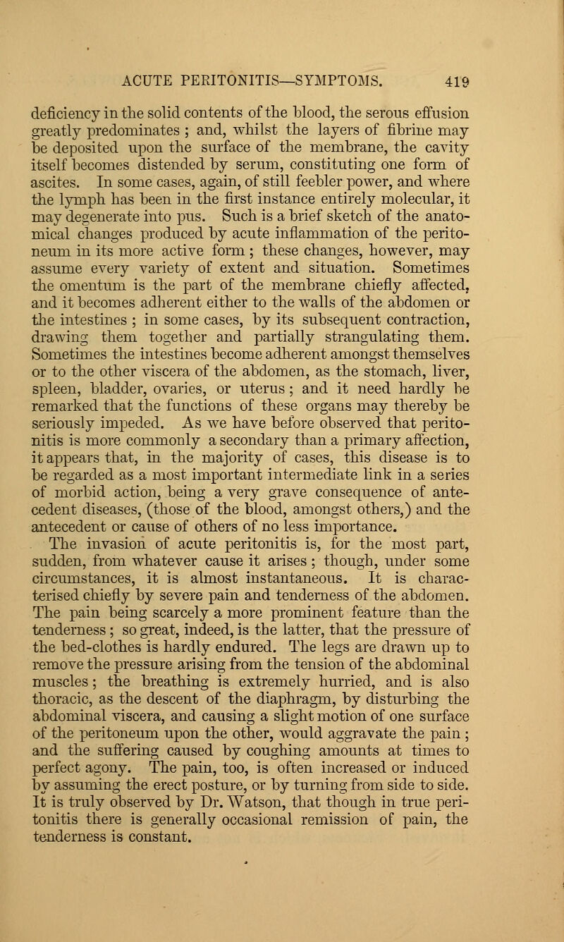 deficiency in the solid contents of the blood, the serous effusion greatly predominates ; and, whilst the layers of fibrine may be deposited upon the surface of the membrane, the cavity itself becomes distended by serum, constituting one form of ascites. In some cases, again, of still feebler power, and where the lymph has been in the first instance entirely molecular, it may degenerate into pus. Such is a brief sketch of the anato- mical changes produced by acute inflammation of the perito- neum in its more active form ; these changes, however, may assume every variety of extent and situation. Sometimes the omentum is the part of the membrane chiefly aflected, and it becomes adherent either to the walls of the abdomen or the intestines ; in some cases, by its subsequent contraction, drawing them together and partially strangulating them. Sometimes the intestines become adherent amongst themselves or to the other viscera of the abdomen, as the stomach, liver, spleen, bladder, ovaries, or uterus ; and it need hardly be remarked that the functions of these organs may thereby be seriously impeded. As we have before observed that perito- nitis is more commonly a secondary than a primary affection, it appears that, in the majority of cases, this disease is to be regarded as a most important intermediate link in a series of morbid action, being a very grave consequence of ante- cedent diseases, (those of the blood, amongst others,) and the antecedent or cause of others of no less importance. The invasion of acute peritonitis is, for the most part, sudden, from whatever cause it arises; though, under some circumstances, it is almost instantaneous. It is charac- terised chiefly by severe pain and tenderness of the abdomen. The pain being scarcely a more prominent feature than the tenderness; so great, indeed, is the latter, that the pressure of the bed-clothes is hardly endured. The legs are drawn up to remove the pressure arising from the tension of the abdominal muscles; the breathing is extremely hurried, and is also thoracic, as the descent of the diaphragm, by disturbing the abdominal viscera, and causing a slight motion of one surface of the peritoneum upon the other, would aggravate the pain ; and the suffering caused by coughing amounts at times to perfect agony. The pain, too, is often increased or induced by assuming the erect posture, or by turning from side to side. It is truly observed by Dr. Watson, that though in true peri- tonitis there is generally occasional remission of pain, the tenderness is constant.