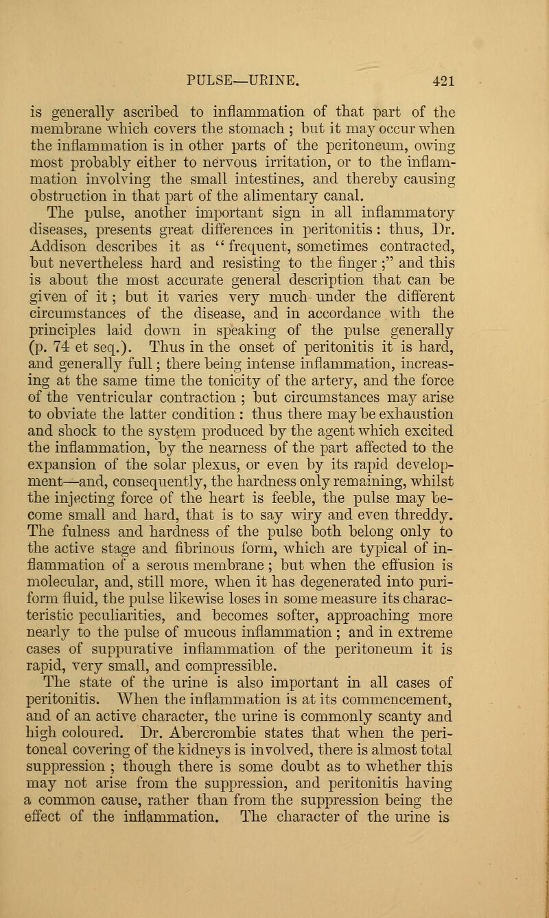 is generally ascribed to inflammation of that part of the membrane which covers the stomach ; but it may occur when the inflammation is in other parts of the peritoneum, owing most probably either to nervous irritation, or to the inflam- mation involving the small intestines, and thereby causing obstruction in that part of the alimentary canal. The pulse, another important sign in all inflammatory diseases, presents great differences in peritonitis: thus. Dr. Addison describes it as  frequent, sometimes contracted, but nevertheless hard and resisting to the finger ; and this is about the most accurate general description that can be given of it; but it varies very much under the different circumstances of the disease, and in accordance with the principles laid down in speaking of the pulse generally (p. 74 et seq.). Thus in the onset of peritonitis it is hard, and generally full; there being intense inflammation, increas- ing at the same time the tonicity of the artery, and the force of the ventricular contraction ; but circumstances may arise to obviate the latter condition : thus there may be exhaustion and shock to the system produced by the agent which excited the inflammation, by the nearness of the part affected to the expansion of the solar plexus, or even by its rapid develop- ment—and, consequently, the hardness only remaining, whilst the injecting force of the heart is feeble, the pulse may be- come small and hard, that is to say wiry and even threddy. The fulness and hardness of the pulse both belong only to the active stage and fibrinous form, which are typical of in- flammation of a serous membrane; but when the effusion is molecular, and, still more, when it has degenerated into puri- form fluid, the pulse likewise loses in some measure its charac- teristic peculiarities, and becomes softer, approaching more nearly to the pulse of mucous inflammation ; and in extreme cases of suppurative inflammation of the peritoneum it is rapid, very small, and compressible. The state of the urine is also important in all cases of peritonitis. When the inflammation is at its commencement, and of an active character, the urine is commonly scanty and high coloured. Dr. Abercrombie states that when the peri- toneal covering of the kidneys is involved, there is almost total suppression ; though there is some doubt as to whether this may not arise from the suppression, and peritonitis having a common cause, rather than from the suppression being the effect of the inflammation. The character of the urine is