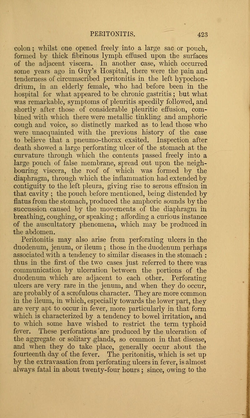 colon.; whilst one opened freely into a large sac or poiTch, formed by thick fibrinous lymph effused upon the surfaces of the adjacent viscera. In another case, which occurred some years ago in Guy's Hospital, there were the pain and tenderness of circumscribed peritonitis in the left hypochon- drium, in an elderly female, who had before been in the hospital for what appeared to be chronic gastritis ; but what was remarkable, symptoms of pleuritis speedily followed, and shortly after those of considerable pleuritic effusion, com- bined Avith which there were metallic tinkling and amphoric cough and voice, so distinctly marked as to lead those who were unacquainted with the previous history of the case to believe that a pneumo-thorax exsited. Inspection after death showed a large perforating ulcer of the stomach at the curvature through which the contents passed freely into a large pouch of false membrane, spread out upon the neigh- bouring viscera, the roof of which was formed by the diaphragm, through which the inflammation had extended by contiguity to the left pleura, giving rise to serous effusion in that cavity ; the pouch before mentioned, being distended by flatus from the stomach, produced the amphoric sounds by the succussion caused by the movements of the diaphragm in breathing, coughing, or speaking; affording a curious instance of the auscultatory phenomena, which may be produced in the abdomen. Peritonitis may also arise from perforating ulcers in the duodenum, jenum, or ileum ; those in the duodenum perhaps associated with a tendency to similar diseases in the stomach : thus in the first of the two cases just referred to there was communication by ulceration between the portions of the duodenum which are adjacent to each other. Perforating ulcers are very rare in the jenum, and when they do occur, are probably of a scrofulous character. They are more common in the ileum, in which, especially towards the lower part, they are very apt to occur in fever, more particularly in that form which is characterized by a tendency to bowel irritation, and to which some have wished to restrict the term typhoid fever. These perforations 'are produced by the ulceration of the aggregate or solitary glands, so common in that disease, and when they do take place, generally occur about the fourteenth day of the fever. The'peritonitis, which is set up by the extravasation from perforating ulcers in fever, is almost always fatal in about twenty-four hours ; since, owing to the