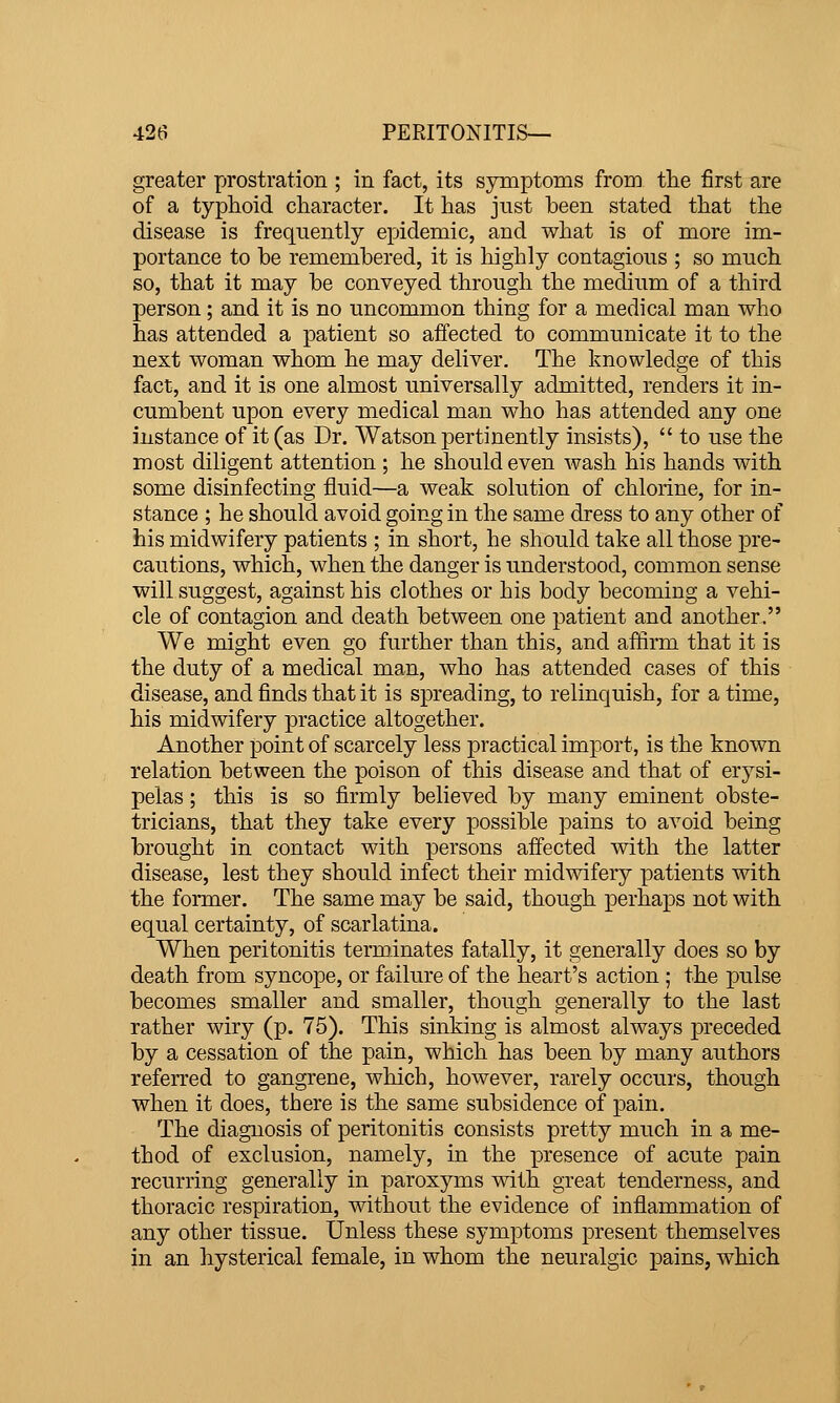 greater prostration ; in fact, its symptoms from tlie first are of a typhoid character. It has just been stated that the disease is frequently epidemic, and what is of more im- portance to be remembered, it is highly contagions ; so much so, that it may be conveyed through the medium of a third person; and it is no uncommon thing for a medical man who has attended a patient so affected to communicate it to the next woman whom he may deliver. The knowledge of this fact, and it is one almost universally admitted, renders it in- cumbent upon every medical man who has attended any one instance of it (as Dr. Watson pertinently insists),  to use the most diligent attention ; he should even wash his hands with some disinfecting fluid—a weak solution of chlorine, for in- stance ; he should avoid going in the same dress to any other of his midwifery patients ; in short, he should take all those pre- cautions, which, when the danger is understood, common sense will suggest, against his clothes or his body becoming a vehi- cle of contagion and death between one patient and another. We might even go further than this, and affirm that it is the duty of a medical man, who has attended cases of this disease, and finds that it is spreading, to relinquish, for a time, his midwifery practice altogether. Another point of scarcely less practical import, is the known relation between the poison of this disease and that of erysi- pelas ; this is so firmly believed by many eminent obste- tricians, that they take every possible pains to avoid being brought in contact with persons affected with the latter disease, lest they should infect their midwifery patients with the former. The same may be said, though perhaps not with equal certainty, of scarlatina. When peritonitis terminates fatally, it generally does so by death from syncope, or failure of the heart's action; the pulse becomes smaller and smaller, though generally to the last rather wiry (p. 75). This sinking is almost always preceded by a cessation of the pain, which has been by many authors referred to gangrene, which, however, rarely occurs, though when it does, there is the same subsidence of pain. The diagnosis of peritonitis consists pretty much in a me- thod of exclusion, namely, in the presence of acute pain recurring generally in paroxyms with great tenderness, and thoracic respiration, without the evidence of inflammation of any other tissue. Unless these sym^Dtoms present themselves in an hysterical female, in whom the neuralgic pains, which