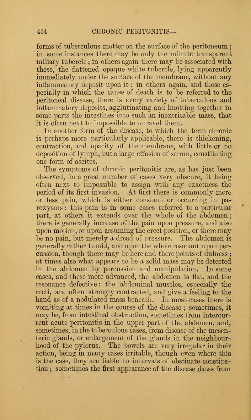 forms of tuberculous matter on the surface of the peritoneum ; in some instances there may be only the minute transparent miliary tubercle; in others again there may be associated with these, the flattened opaque white tubercle, lying apparently immediately under the surface of the membrane, without any inflammatory deposit upon it; in others again, and those es- pecially in which the cause of death is to be referred to the peritoneal disease, there is every variety of tuberculous and inflammatory deposits, agglutinating and knotting together in some parts the intestines into such an inextricable mass, that it is often next to impossible to unravel them. In another form of the disease, to which the term chronic is perhaps more particularly applicable, there is thickening, contraction, and opacity of the membrane, with little or no deposition of lymph, but a large efliision of serum, constituting one form of ascites. The symptoms of chronic peritonitis are, as has just been observed, in a great number of cases very obscure, it being often next to impossible to assign with any exactness the period of its first invasion. At first there is commonly more or less pain, which is either constant or occurring in pa- roxysms : this pain is in some cases referred to a particular part, at others it extends over the whole of the abdomen; there is generally increase of the pain upon pressure, and also upon motion, or upon assuming the erect position, or there may be no pain, but merely a dread of pressure. The abdomen is generally rather tumid, and upon the whole resonant upon per- cussion, though there may be here and there points of dulness ; at times also what appears to be a solid mass may be detected in the abdomen by percussion and manipulation. In some cases, and these more advanced, the abdomen is flat, and the resonance defective : the abdominal muscles, especially the recti, are often strongly contracted, and give a feeling to the hand as of a nodulated mass beneath. In most cases there is vomiting at times in the course of the disease ; sometimes, it may be, from intestinal obstruction, sometimes from intercur- rent acute peritonitis in the upper part of the abdomen, and, sometimes, in the tuberculous cases, from disease of the mesen- teric glands, or enlargement of the glands in the neighbour- hood of the pylorus. The bowels are very hregular in their action, being in many cases irritable, though even where this is the case, they are liable to intervals of obstinate constipa- tion ; sometimes the first appearance of the disease dates from