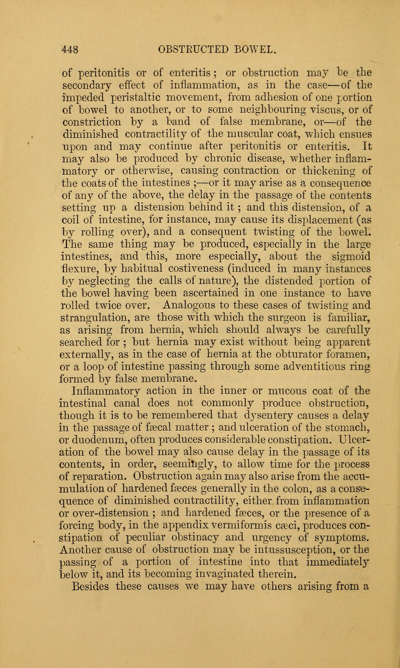 of peritonitis or of enteritis ; or obstruction may be tbe secondary effect of inflammation, as in tbe case—of the impeded peristaltic movement, from adhesion of one portion of bowel to another, or to some neighbouring viscus, or of constriction by a band of false membrane, or—of the diminished contractility of the muscular coat, which ensues upon and may continue after peritonitis or enteritis. It may also be produced by chronic disease, whether inflam- matory or otherwise, causing contraction or thickening of the coats of the intestines ;—or it may arise as a consequence of any of the above, the delay in the passage of the contents setting up a distension behind it; and this distension, of a coil of intestine, for instance, may cause its displacement (as by rolling over), and a consequent twisting of the bowel. The same thing may be produced, especially in the large intestines, and this, more especially, about the sigmoid flexure, by habitual costiveness (induced in many instances by neglecting the calls of nature), the distended portion of the bowel having been ascertained in one instance to have rolled twice over. Analogous to these cases of twisting and strangulation, are those with w^hich the surgeon is familiar, as arising from hernia, which should always be carefully searched for ; but hernia may exist without being apparent externally, as in the case of hernia at the obturator foramen, or a loop of intestine passing through some adventitious ring^ formed by false membrane. Inflammatory action in the inner or mucous coat of the intestinal canal does not commonly produce obstruction, though it is to be remembered that dysentery causes a delay in the passage of fcecal matter ; and ulceration of the stomach, or duodenum, often produces considerable constipation. Ulcer- ation of the bowel may also cause delay in the passage of its contents, in order, seemingly, to allow time for the process of reparation. Obstruction again may also arise from the accu- mulation of hardened f«ces generally in the colon, as a conse- quence of diminished contractility, either from inflammation or over-distension ; and hardened feces, or the presence of a forcing body, in the appendix vermiformis C£eci, produces con- stipation of peculiar obstinacy and urgency of symptoms. Another cause of obstruction may be intussusception, or the passing of a portion of intestine into that immediately below it, and its becoming invaginated therein. Besides these causes we may have others arising from a