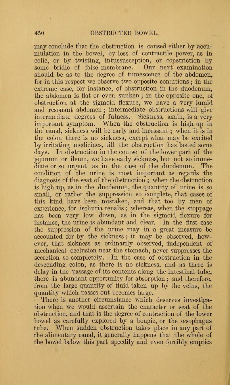 may conclude that tlie obstruction is caused either by accu- mulation in the bowel, by loss of contractile power, as in colic, or by twisting, intussusception, or constriction by some bridle of false membrane. Our next examination should be as to the degree of tumescence of the abdomen, for in this respect we observe two opposite conditions ; in the extreme case, for instance, of obstruction in the duodenum, the abdomen is flat or even sunken ; in the opposite one, of obstruction at the sigmoid flexure, we have a very tumid and resonant abdomen; intermediate obstructions will give intermediate degrees of fulness. Sickness, again, is a very important symptom. When the obstruction is high up in the canal, sickness will be early and incessant; when it is in the colon there is no sickness, except what may be excited by irritating medicines, till the obstruction has lasted some days. In obstruction in the course of the lower part of the jejunum or ileum, we have early sickness, but not so imme- diate or so urgent as in the case of the duodenum. The condition of the urine is most important as regards the diagnosis of the seat of the obstruction ; when the obstruction is high up, as in the duodenimi, the quantity of urine is so small, or rather the suppression so complete, that cases of this kind have been mistaken, and that too by men of experience, for ischuria renalis; whereas, when the stoppage has been very low down, as in the sigmoid flexure for instance, the urine is abundant and clear. In the first case the suppression of the urine may in a great measure be accounted for by the sickness; it may be observed, how- ever, that sickness as ordinarily observed, independent of mechanical occlusion near the stomach, never suppresses the secretion so completely. In the case of obstruction in the descending colon, as there is no sickness, and as there is delay in the passage of its contents along the intestinal tube, there is abundant opportunity for absorption ; and therefore, from the large quantity of fluid taken up by the veins, the quantity which passes out becomes large. There is another circumstance which deserves investiga- tion when we would ascertain the character or seat of the obstruction, and that is the degree of contraction of the lower bowel as carefully explored by a bougie, or the oesophagus tube. When sudden obstruction takes place in any part of the alimentary canal, it generally happens that the whole of the bowel below this part speedily and even forcibly empties