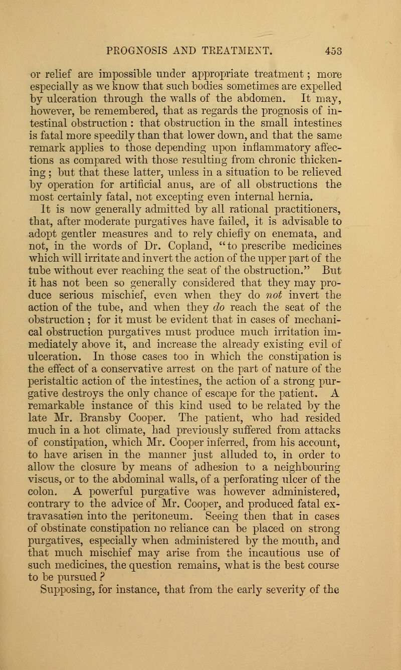 or relief are im]3ossible under appropriate treatment; more especially as we know tliat such bodies sometimes are expelled by ulceration through the walls of the abdomen. It may, however, be remembered, that as regards the prognosis of in- testinal obstruction : that obstruction in the small intestines is fatal more speedily than that lower down, and that the same remark applies to those depending upon inflammatory affec- tions as compared with those resulting from chronic thicken- ing ; but that these latter, unless in a situation to be relieved by operation for artificial anus, are of all obstructions the most certainly fatal, not excepting even internal hernia. It is now generally admitted by all rational practitioners, that, after moderate purgatives have failed, it is advisable to adopt gentler measures and to rely chiefly on enemata, and not, in the words of Dr. Copland, to prescribe medicines which will irritate and invert the action of the upper part of the tube without ever reaching the seat of the obstruction. But it has not been so generally considered that they may pro- duce serious mischief, even when they do not invert the action of the tube, and when they do reach the seat of the obstruction ; for it must be evident that in cases of mechani- cal obstruction purgatives must produce much irritation im- mediately above it, and increase the already existing evil of ulceration. In those cases too in which the constipation is the effect of a conservative arrest on the part of nature of the peristaltic action of the intestines, the action of a strong pur- gative destroys the only chance of escape for the patient. A remarkable instance of this kind used to be related by the late Mr. Bransby Cooper. The patient, who had resided much in a hot climate, had previously suffered from attacks of constipation, which Mr. Cooper infeiTed, from his account, to have arisen in the manner just alluded to, in order to allow the closure by means of adhesion to a neighbouring viscus, or to the abdominal walls, of a perforating ulcer of the colon. A powerful purgative was however administered, contrary to the advice of Mr. Cooper, and produced fatal ex- travasation into the peritoneum. Seeing then that in cases of obstinate constipation no reliance can be placed on strong purgatives, especially when administered by the mouth, and that much mischief may arise from the incautious use of such medicines, the question remains, what is the best course to be pursued ? Supposing, for instance, that from the early severity of the