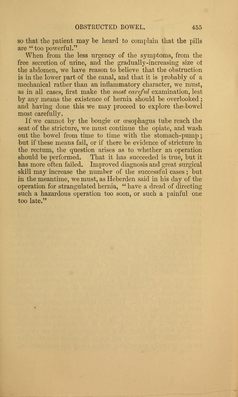 so that the patient may be heard to complain that the pills ave  too powerful. When from the less urgency of the symptoms, from the free secretion of urine, and the gradually-increasing size ot the abdomen, we have reason to believe that the obstruction is in the lower part of the canal, and that it is probably of a mechanical rather than an inflammatory character, we must, as in all cases, first make the most careful examination, lest by any means the existence of hernia should be overlooked ; and having done this we may proceed to explore the bowel most carefully. If we cannot by the bougie or oesophagus tube reach the seat of the stricture, we must continue the opiate, and wash out the bowel from time to time with the stomach-pump; but if these means fail, or if there be evidence of stricture in the rectum, the question arises as to whether an operation should be performed. That it has succeeded is true, but it has more often failed. Improved diagnosis and great surgical skill may increase the number of the successful cases; but in the meantime, we must, as Heberden said in his day of the operation for strangulated hernia,  have a dread of directing such a hazardous operation too soon, or such a painful one too late.