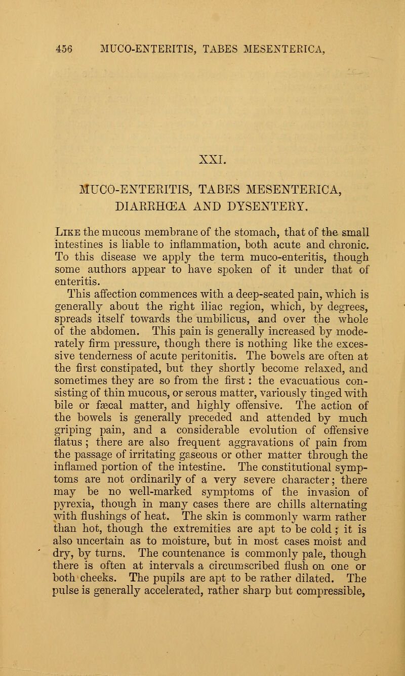 XXI. MUCO-ENTERITIS, TABES MESENTERICA, DIARRHCEA AND DYSENTERY. Like the mucous membrane of the stomach, that of the small intestines is liable to inflammation, both acute and chronic. To this disease we apply the term muco-enteritis, though some authors appear to have spoken of it under that of enteritis. This affection commences with a deep-seated pain, which is generally about the right iliac region, w^hich, by degrees, spreads itself towards the umbilicus, and over the whole of the abdomen. This pain is generally increased by mode- rately firm pressure, though there is nothing like the exces- sive tenderness of acute peritonitis. The bowels are often at the first constipated, but they shortly become relaxed, and sometimes they are so from the first: the evacuatious con- sisting of thin mucous, or serous matter, variously tinged with bile or fsecal matter, and highly offensive. The action of the bowels is generally preceded and attended by much griping pain, and a considerable evolution of oifensive flatus ; there are also frequent aggravations of pain from the passage of irritating gaseous or other matter through the inflamed portion of the intestine. The constitutional symp- toms are not ordinarily of a very severe character; there may be no well-marked symptoms of the invasion of pyrexia, though in many cases there are chills alternating with flushings of heat. The skin is commonly warm rather than hot, though the extremities are apt to be cold ; it is also uncertain as to moisture, but in most cases moist and dry, by turns. The countenance is commonly pale, though there is often at intervals a circumscribed flush on one or both cheeks. The pupils are apt to be rather dilated. The pulse is generally accelerated, rather sharp but compressible,